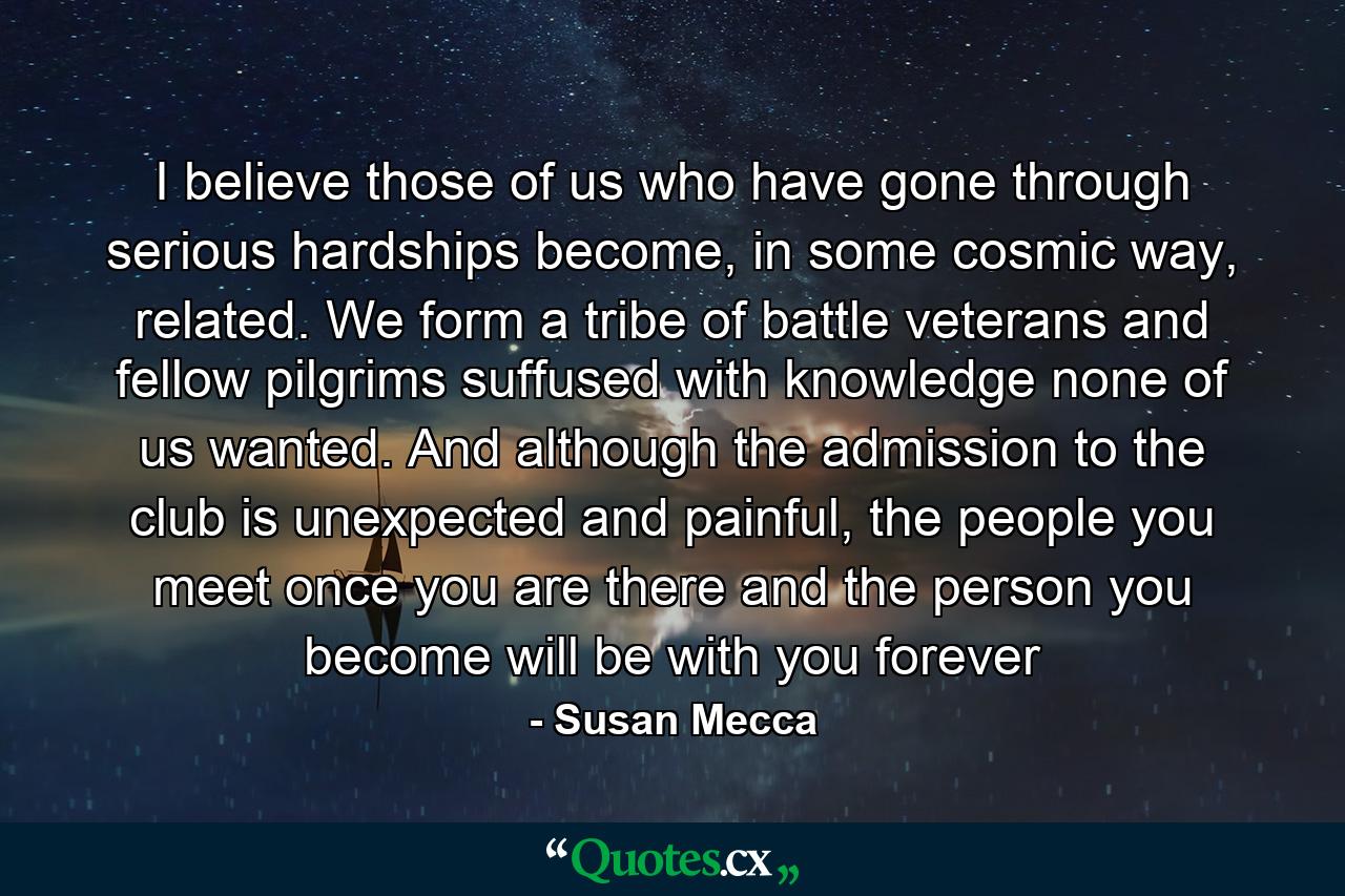 I believe those of us who have gone through serious hardships become, in some cosmic way, related. We form a tribe of battle veterans and fellow pilgrims suffused with knowledge none of us wanted. And although the admission to the club is unexpected and painful, the people you meet once you are there and the person you become will be with you forever - Quote by Susan Mecca