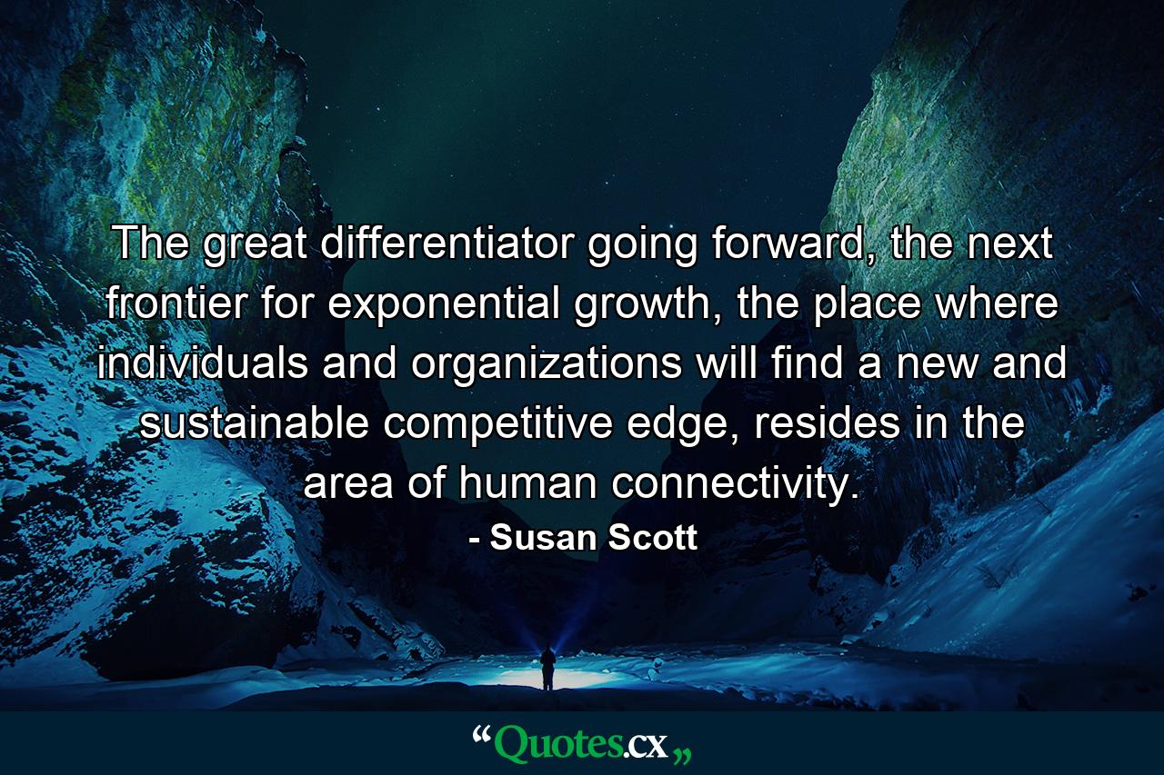 The great differentiator going forward, the next frontier for exponential growth, the place where individuals and organizations will find a new and sustainable competitive edge, resides in the area of human connectivity. - Quote by Susan Scott