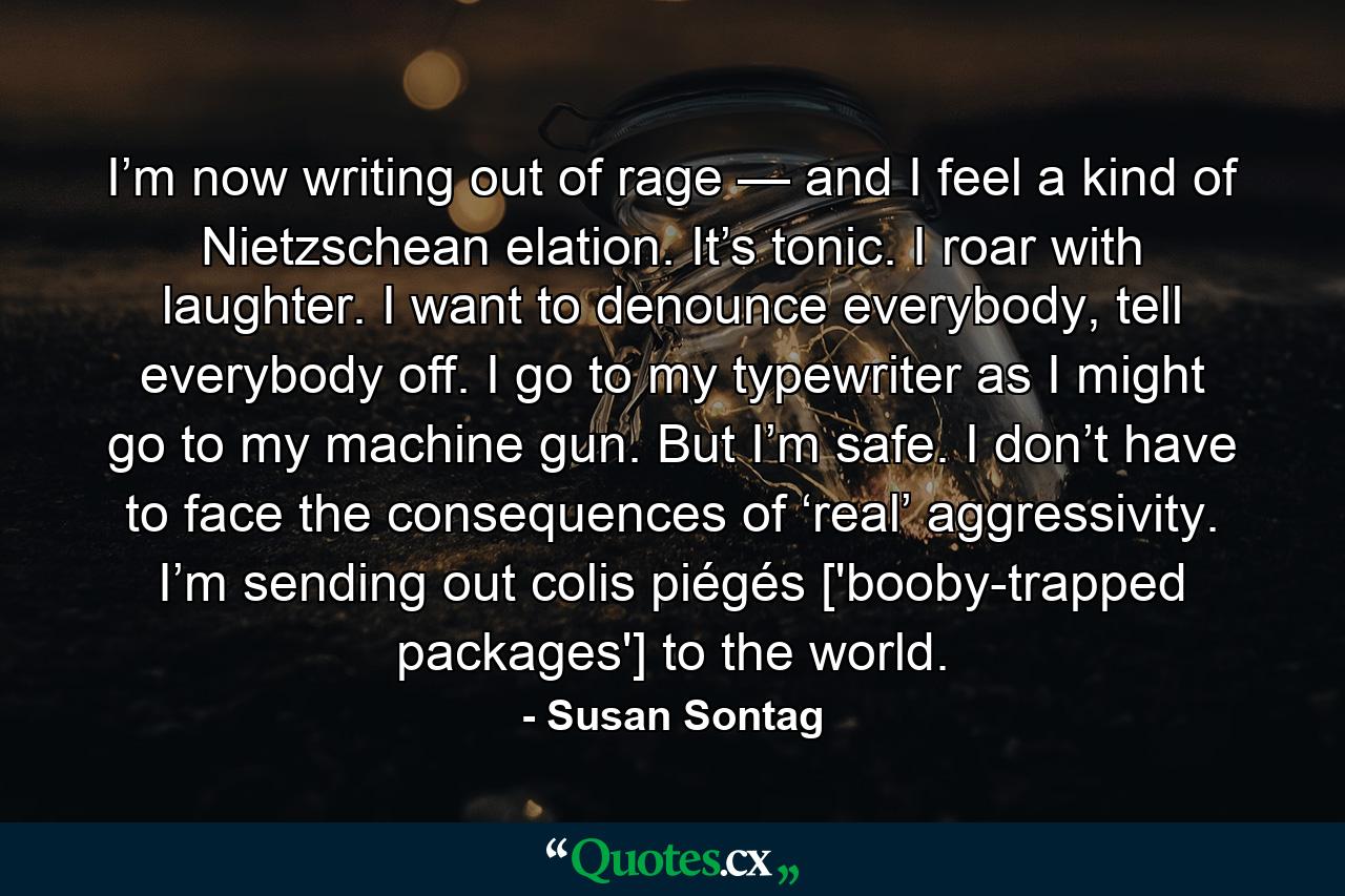 I’m now writing out of rage — and I feel a kind of Nietzschean elation. It’s tonic. I roar with laughter. I want to denounce everybody, tell everybody off. I go to my typewriter as I might go to my machine gun. But I’m safe. I don’t have to face the consequences of ‘real’ aggressivity. I’m sending out colis piégés ['booby-trapped packages'] to the world. - Quote by Susan Sontag