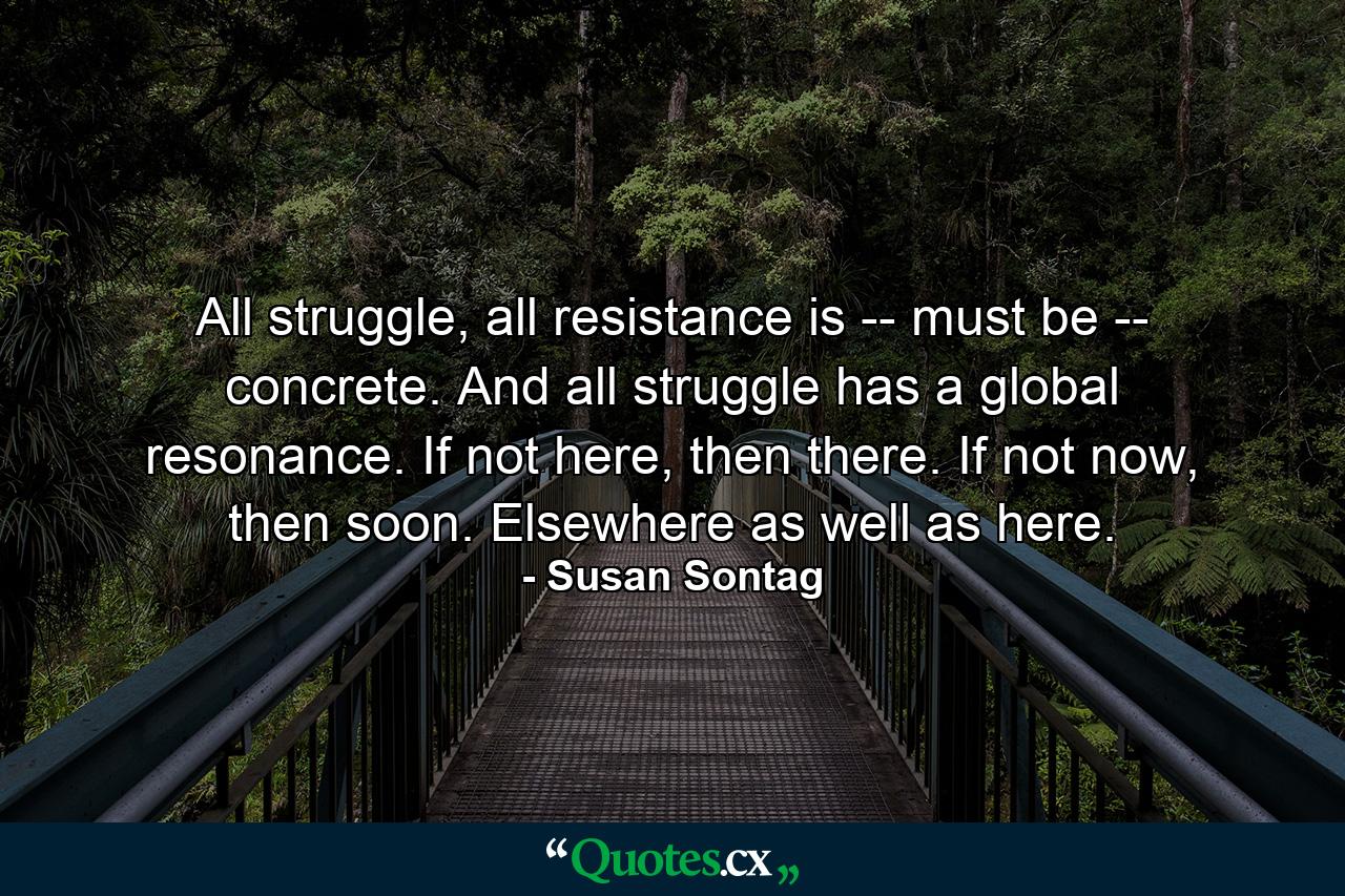 All struggle, all resistance is -- must be -- concrete. And all struggle has a global resonance. If not here, then there. If not now, then soon. Elsewhere as well as here. - Quote by Susan Sontag