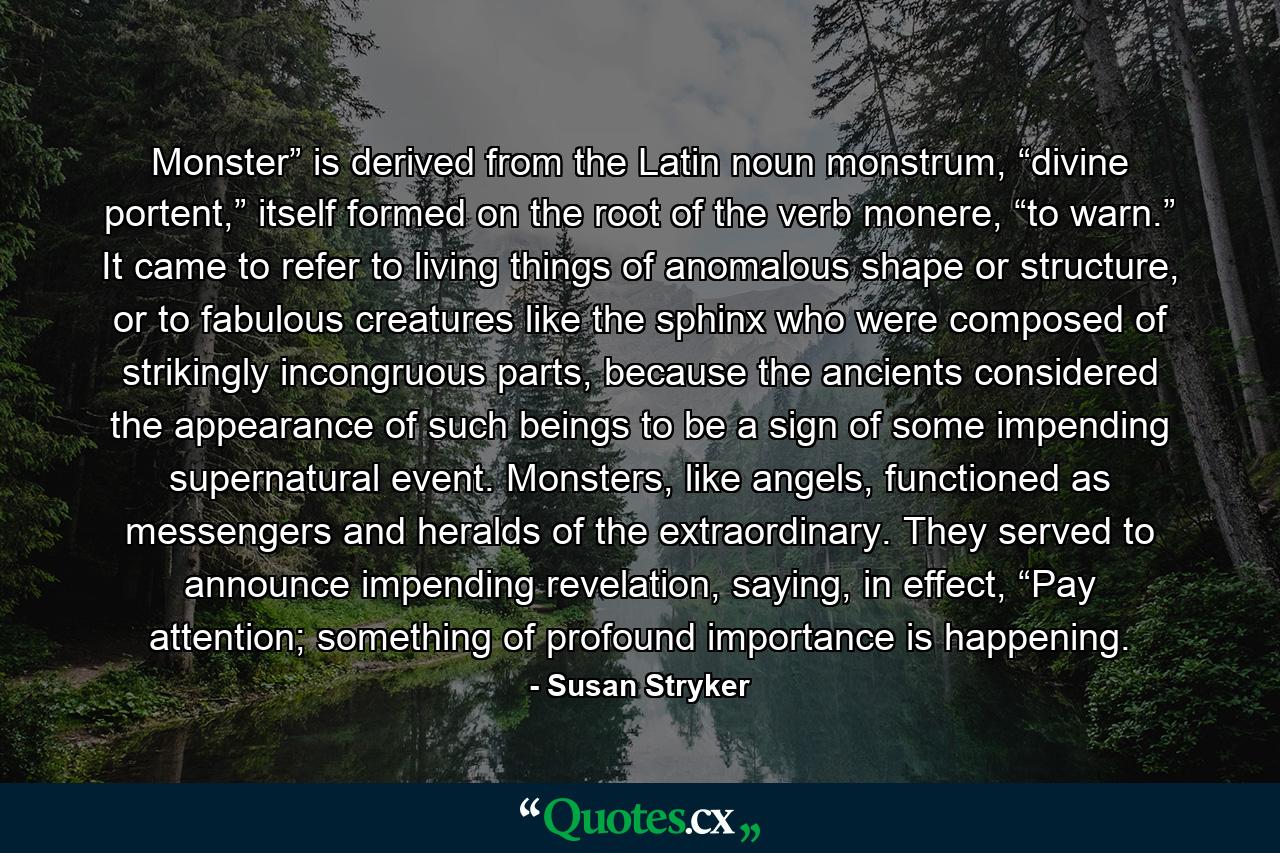 Monster” is derived from the Latin noun monstrum, “divine portent,” itself formed on the root of the verb monere, “to warn.” It came to refer to living things of anomalous shape or structure, or to fabulous creatures like the sphinx who were composed of strikingly incongruous parts, because the ancients considered the appearance of such beings to be a sign of some impending supernatural event. Monsters, like angels, functioned as messengers and heralds of the extraordinary. They served to announce impending revelation, saying, in effect, “Pay attention; something of profound importance is happening. - Quote by Susan Stryker