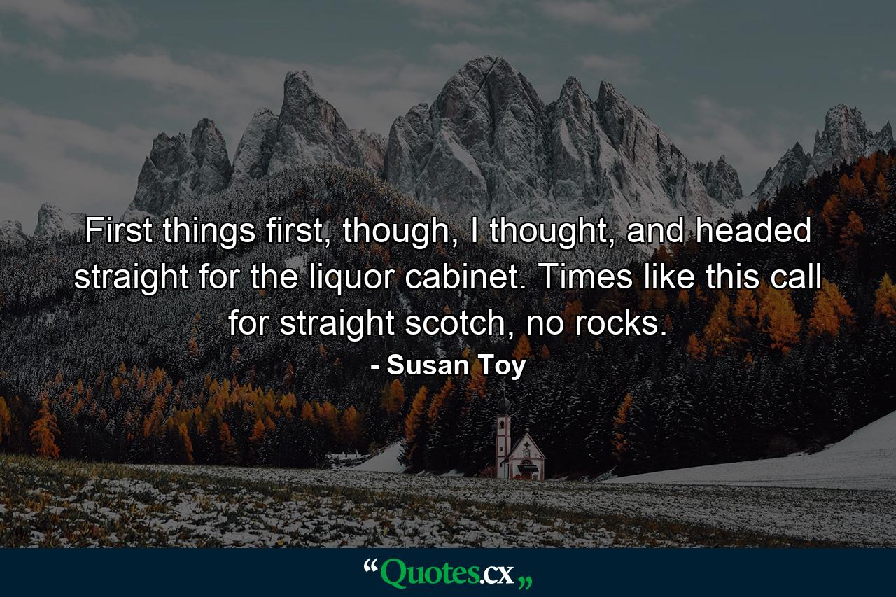 First things first, though, I thought, and headed straight for the liquor cabinet. Times like this call for straight scotch, no rocks. - Quote by Susan Toy