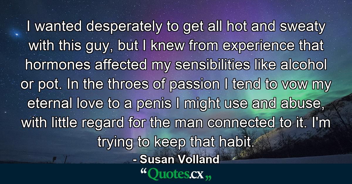 I wanted desperately to get all hot and sweaty with this guy, but I knew from experience that hormones affected my sensibilities like alcohol or pot. In the throes of passion I tend to vow my eternal love to a penis I might use and abuse, with little regard for the man connected to it. I'm trying to keep that habit. - Quote by Susan Volland