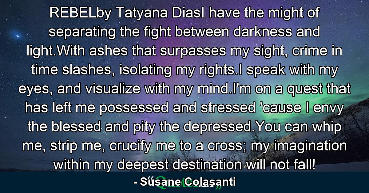 REBELby Tatyana DiasI have the might of separating the fight between darkness and light.With ashes that surpasses my sight, crime in time slashes, isolating my rights.I speak with my eyes, and visualize with my mind.I'm on a quest that has left me possessed and stressed 'cause I envy the blessed and pity the depressed.You can whip me, strip me, crucify me to a cross; my imagination within my deepest destination will not fall! - Quote by Susane Colasanti