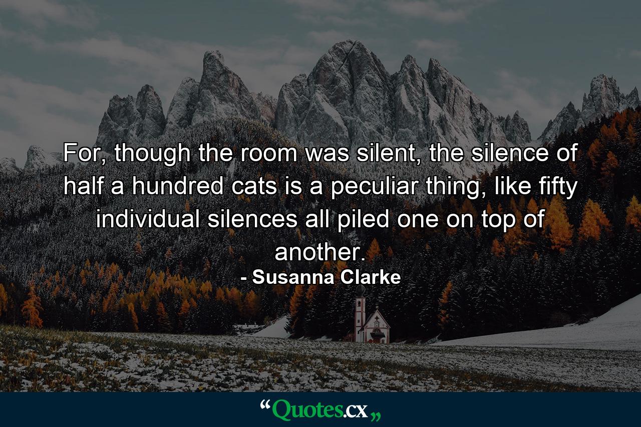 For, though the room was silent, the silence of half a hundred cats is a peculiar thing, like fifty individual silences all piled one on top of another. - Quote by Susanna Clarke