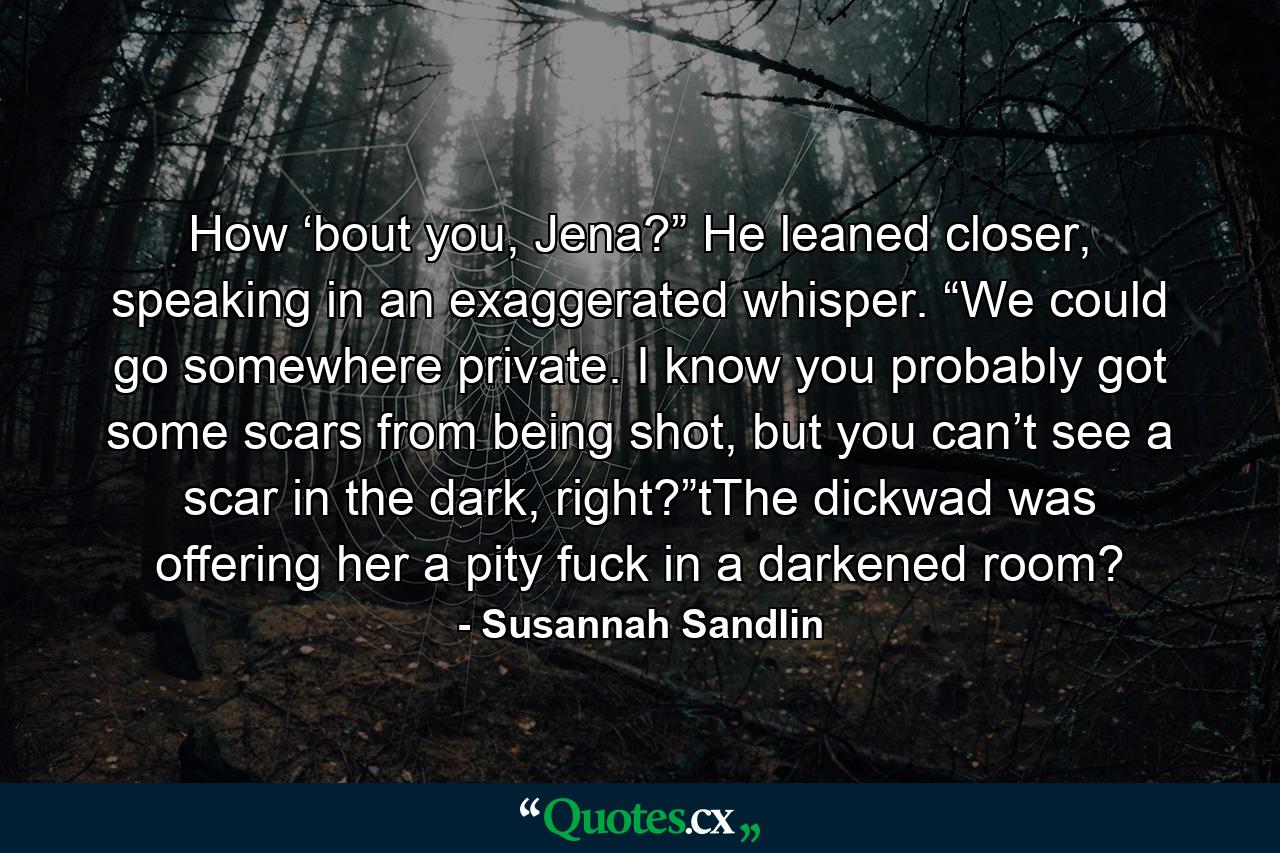 How ‘bout you, Jena?” He leaned closer, speaking in an exaggerated whisper. “We could go somewhere private. I know you probably got some scars from being shot, but you can’t see a scar in the dark, right?”tThe dickwad was offering her a pity fuck in a darkened room? - Quote by Susannah Sandlin