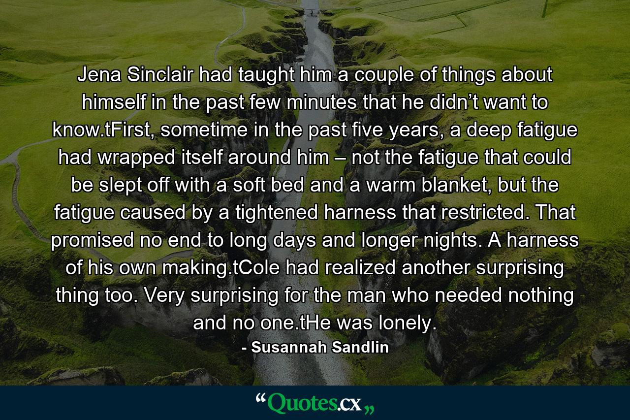 Jena Sinclair had taught him a couple of things about himself in the past few minutes that he didn’t want to know.tFirst, sometime in the past five years, a deep fatigue had wrapped itself around him – not the fatigue that could be slept off with a soft bed and a warm blanket, but the fatigue caused by a tightened harness that restricted. That promised no end to long days and longer nights. A harness of his own making.tCole had realized another surprising thing too. Very surprising for the man who needed nothing and no one.tHe was lonely. - Quote by Susannah Sandlin