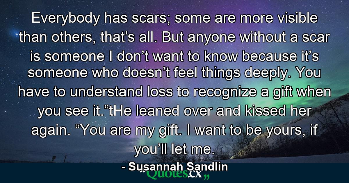 Everybody has scars; some are more visible than others, that’s all. But anyone without a scar is someone I don’t want to know because it’s someone who doesn’t feel things deeply. You have to understand loss to recognize a gift when you see it.”tHe leaned over and kissed her again. “You are my gift. I want to be yours, if you’ll let me. - Quote by Susannah Sandlin