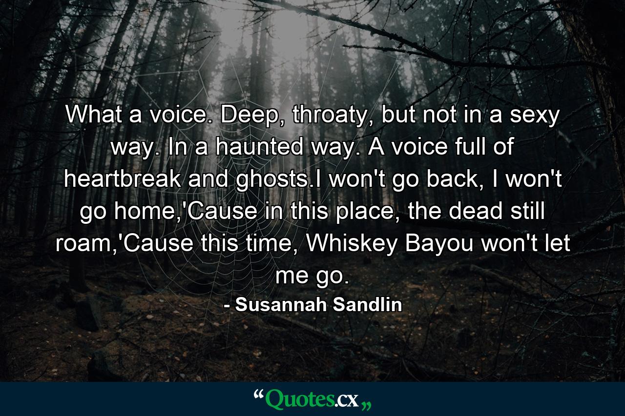 What a voice. Deep, throaty, but not in a sexy way. In a haunted way. A voice full of heartbreak and ghosts.I won't go back, I won't go home,'Cause in this place, the dead still roam,'Cause this time, Whiskey Bayou won't let me go. - Quote by Susannah Sandlin