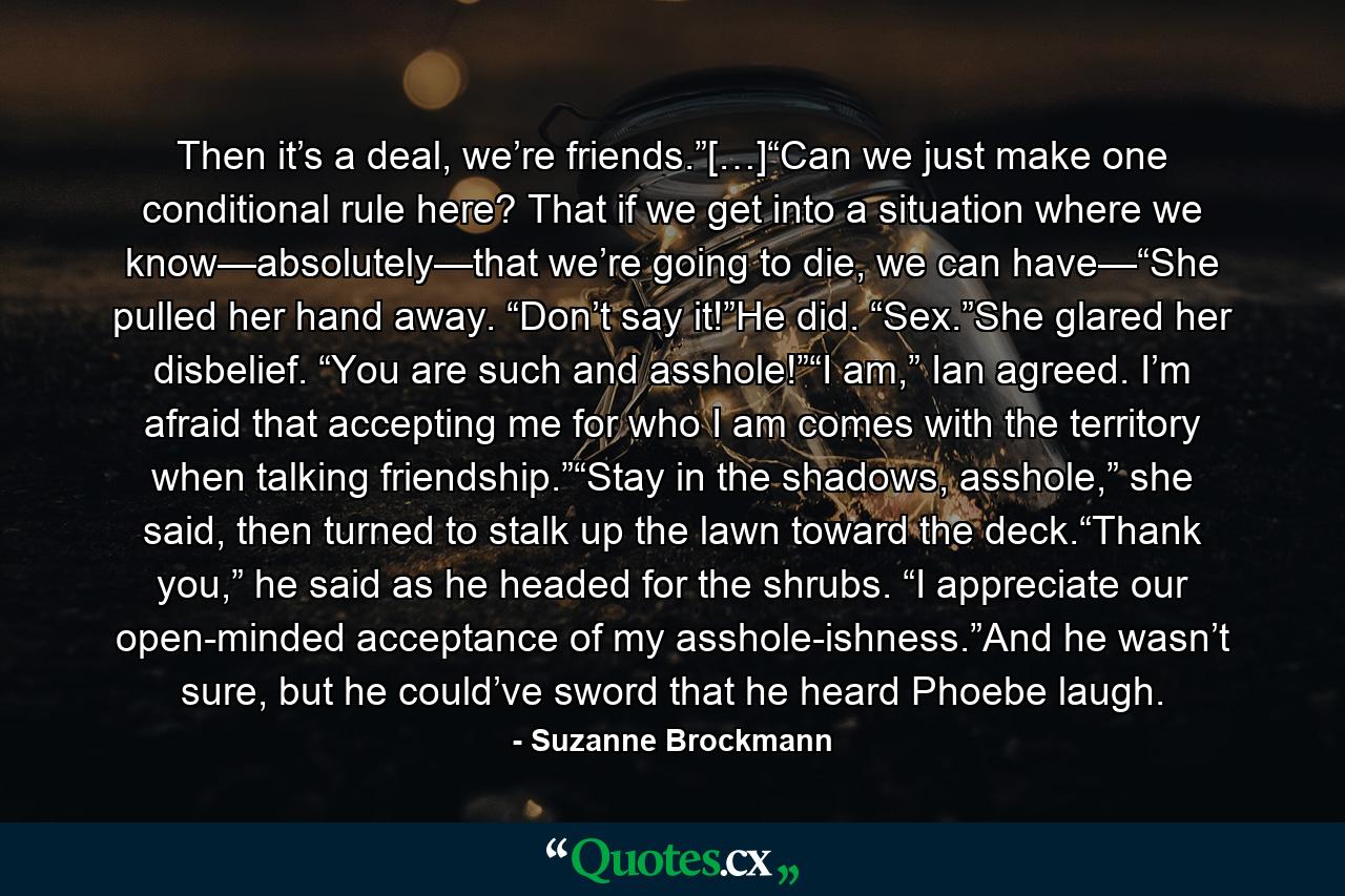 Then it’s a deal, we’re friends.”[…]“Can we just make one conditional rule here? That if we get into a situation where we know—absolutely—that we’re going to die, we can have—“She pulled her hand away. “Don’t say it!”He did. “Sex.”She glared her disbelief. “You are such and asshole!”“I am,” Ian agreed. I’m afraid that accepting me for who I am comes with the territory when talking friendship.”“Stay in the shadows, asshole,” she said, then turned to stalk up the lawn toward the deck.“Thank you,” he said as he headed for the shrubs. “I appreciate our open-minded acceptance of my asshole-ishness.”And he wasn’t sure, but he could’ve sword that he heard Phoebe laugh. - Quote by Suzanne Brockmann