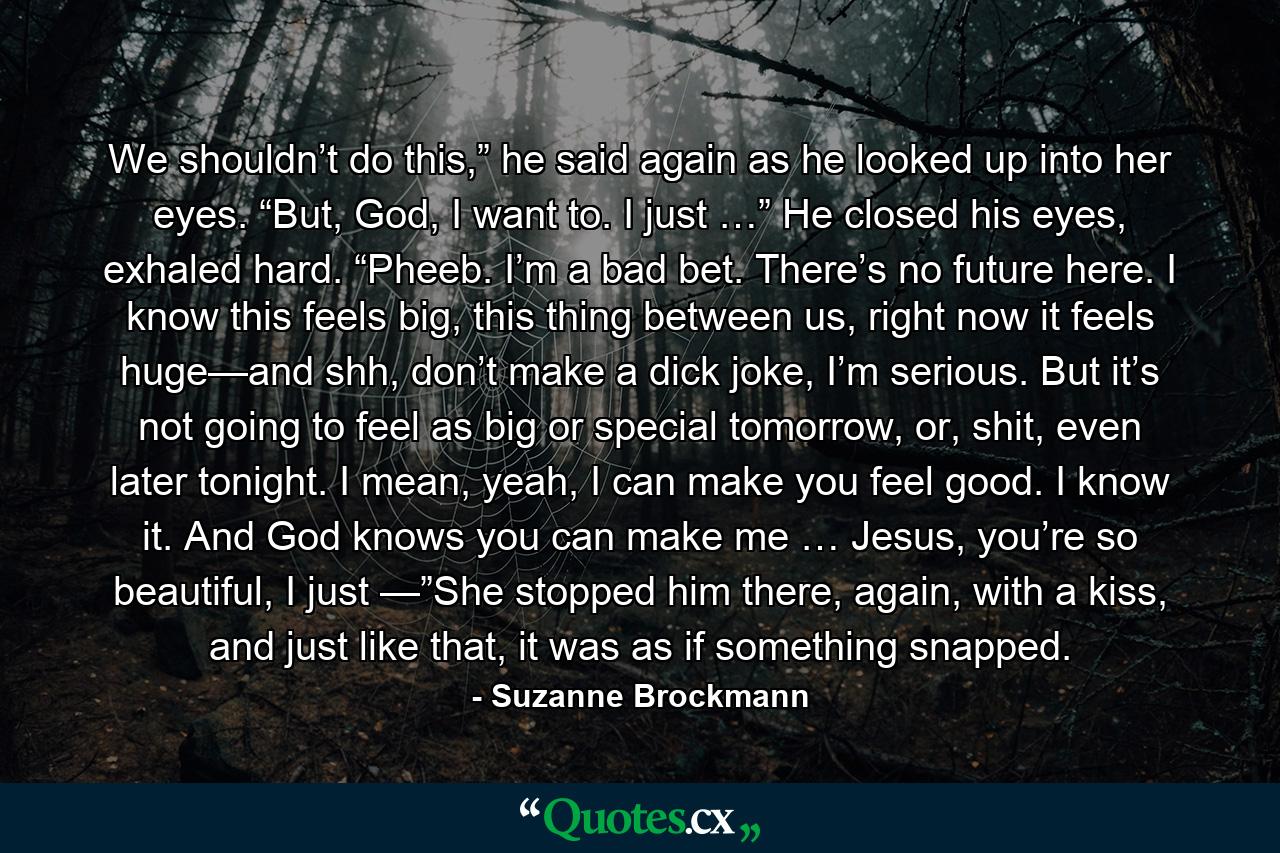 We shouldn’t do this,” he said again as he looked up into her eyes. “But, God, I want to. I just …” He closed his eyes, exhaled hard. “Pheeb. I’m a bad bet. There’s no future here. I know this feels big, this thing between us, right now it feels huge—and shh, don’t make a dick joke, I’m serious. But it’s not going to feel as big or special tomorrow, or, shit, even later tonight. I mean, yeah, I can make you feel good. I know it. And God knows you can make me … Jesus, you’re so beautiful, I just —”She stopped him there, again, with a kiss, and just like that, it was as if something snapped. - Quote by Suzanne Brockmann