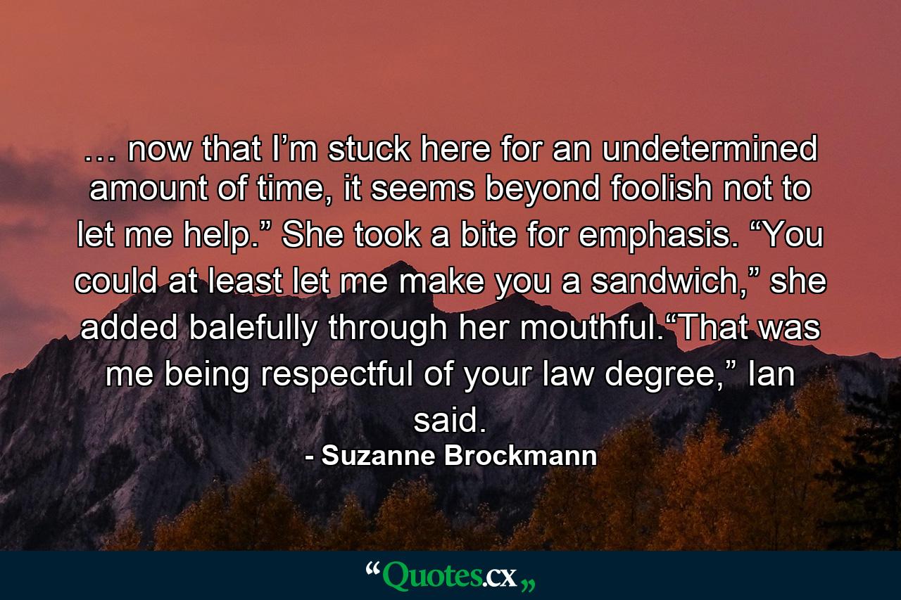 … now that I’m stuck here for an undetermined amount of time, it seems beyond foolish not to let me help.” She took a bite for emphasis. “You could at least let me make you a sandwich,” she added balefully through her mouthful.“That was me being respectful of your law degree,” Ian said. - Quote by Suzanne Brockmann