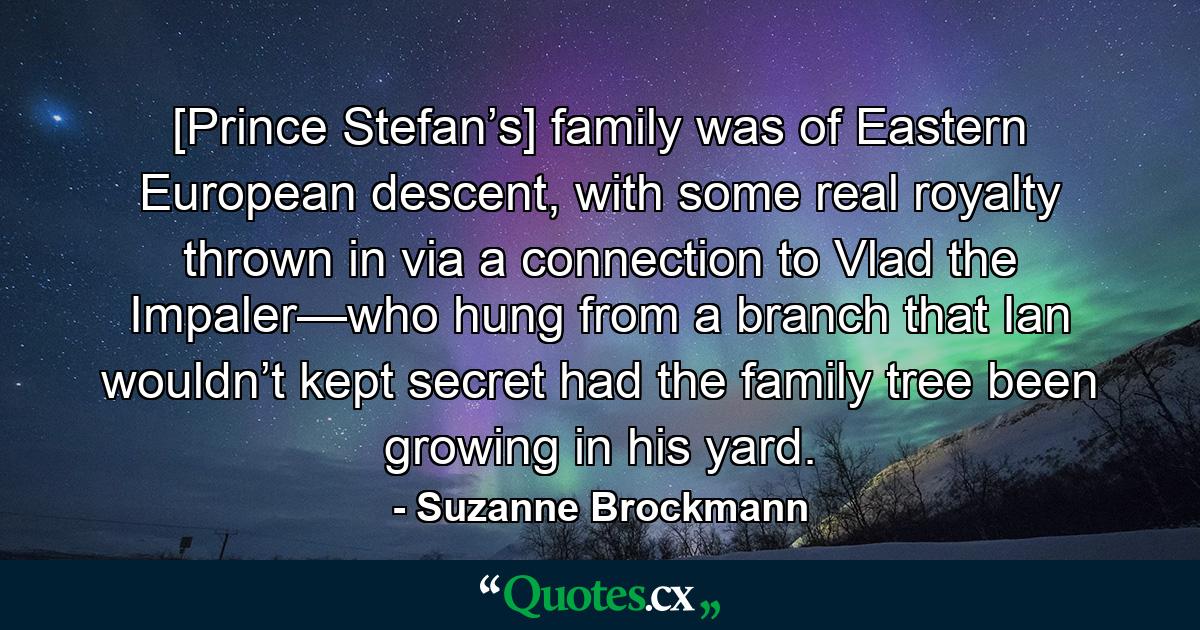 [Prince Stefan’s] family was of Eastern European descent, with some real royalty thrown in via a connection to Vlad the Impaler—who hung from a branch that Ian wouldn’t kept secret had the family tree been growing in his yard. - Quote by Suzanne Brockmann