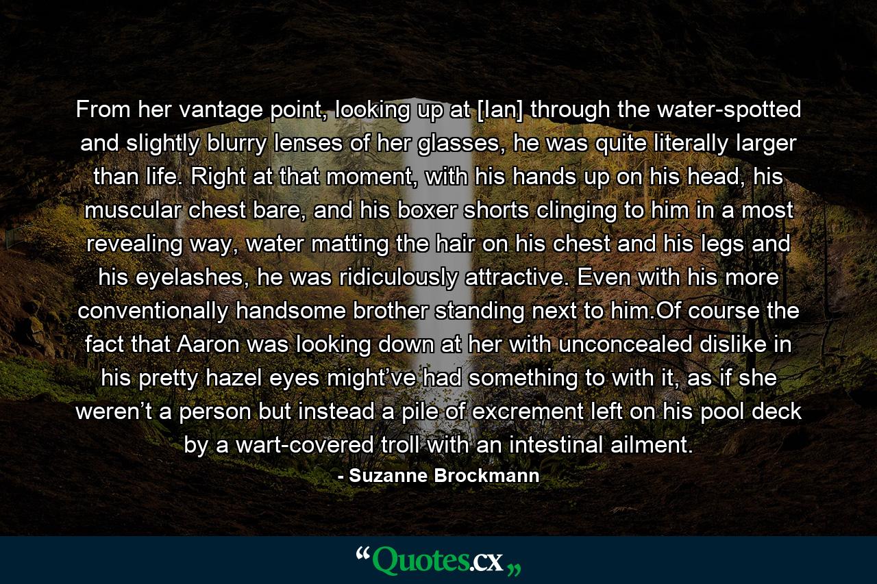 From her vantage point, looking up at [Ian] through the water-spotted and slightly blurry lenses of her glasses, he was quite literally larger than life. Right at that moment, with his hands up on his head, his muscular chest bare, and his boxer shorts clinging to him in a most revealing way, water matting the hair on his chest and his legs and his eyelashes, he was ridiculously attractive. Even with his more conventionally handsome brother standing next to him.Of course the fact that Aaron was looking down at her with unconcealed dislike in his pretty hazel eyes might’ve had something to with it, as if she weren’t a person but instead a pile of excrement left on his pool deck by a wart-covered troll with an intestinal ailment. - Quote by Suzanne Brockmann