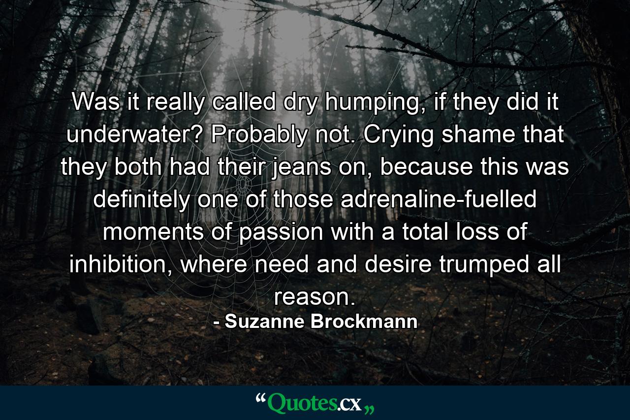 Was it really called dry humping, if they did it underwater? Probably not. Crying shame that they both had their jeans on, because this was definitely one of those adrenaline-fuelled moments of passion with a total loss of inhibition, where need and desire trumped all reason. - Quote by Suzanne Brockmann