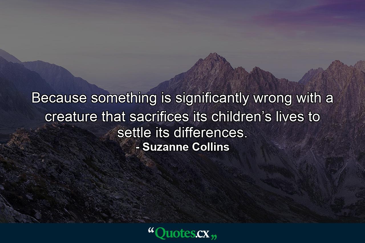 Because something is significantly wrong with a creature that sacrifices its children’s lives to settle its differences. - Quote by Suzanne Collins