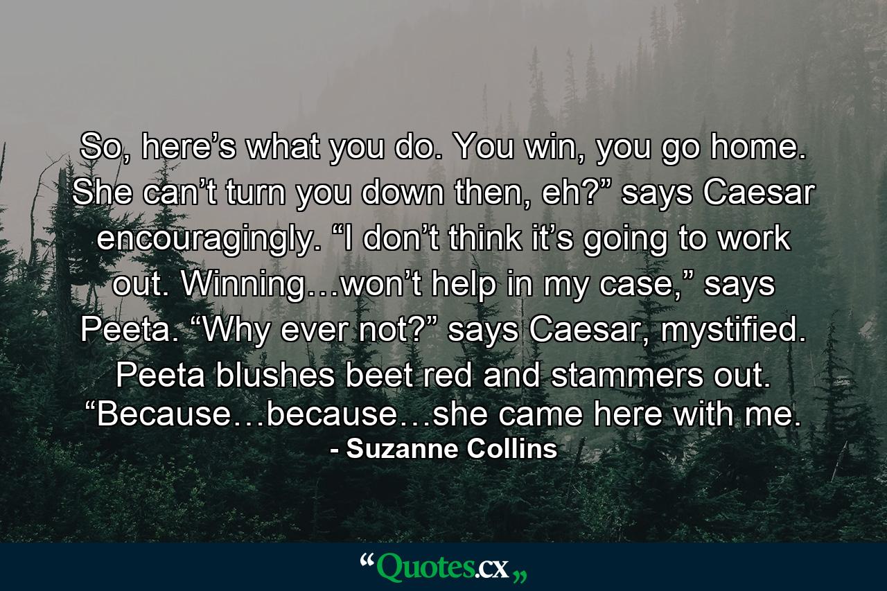 So, here’s what you do. You win, you go home. She can’t turn you down then, eh?” says Caesar encouragingly. “I don’t think it’s going to work out. Winning…won’t help in my case,” says Peeta. “Why ever not?” says Caesar, mystified. Peeta blushes beet red and stammers out. “Because…because…she came here with me. - Quote by Suzanne Collins