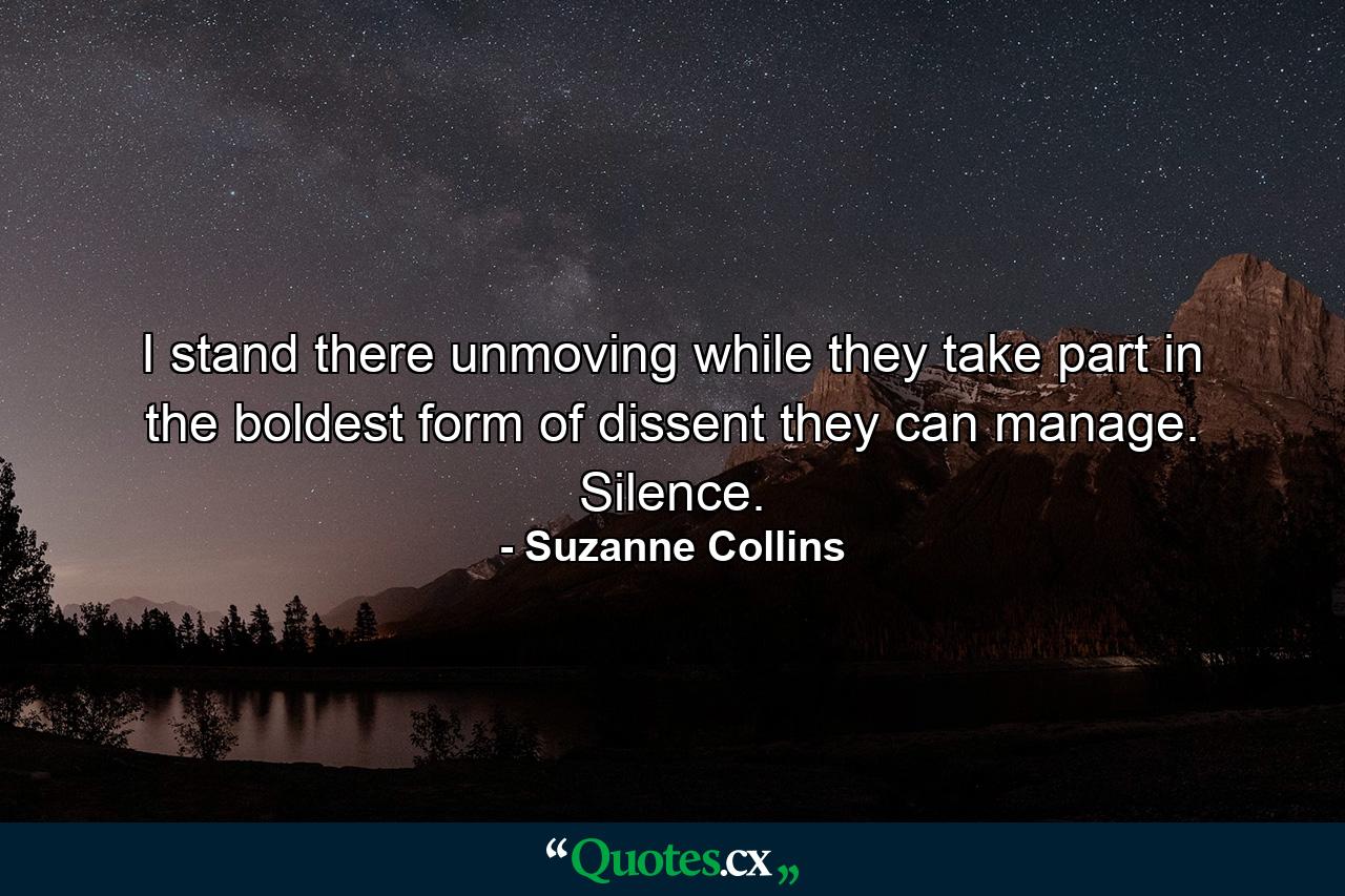 I stand there unmoving while they take part in the boldest form of dissent they can manage. Silence. - Quote by Suzanne Collins