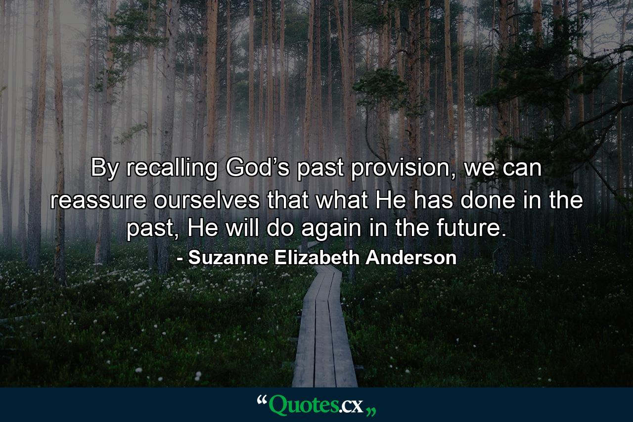 By recalling God’s past provision, we can reassure ourselves that what He has done in the past, He will do again in the future. - Quote by Suzanne Elizabeth Anderson