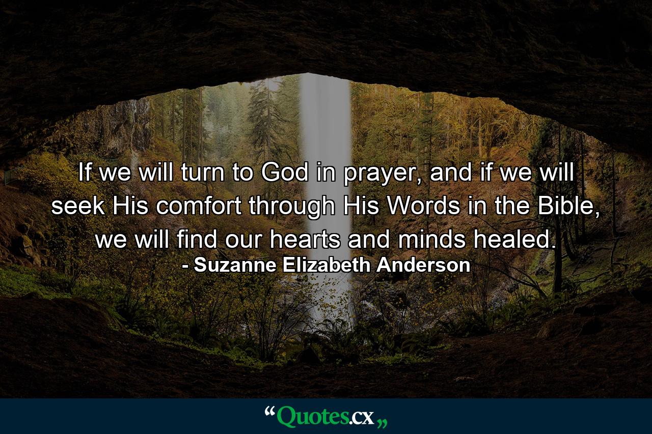 If we will turn to God in prayer, and if we will seek His comfort through His Words in the Bible, we will find our hearts and minds healed. - Quote by Suzanne Elizabeth Anderson