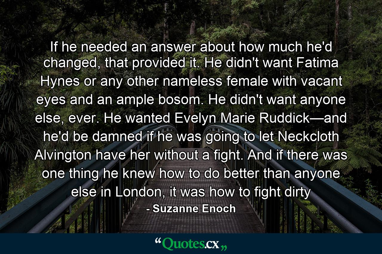 If he needed an answer about how much he'd changed, that provided it. He didn't want Fatima Hynes or any other nameless female with vacant eyes and an ample bosom. He didn't want anyone else, ever. He wanted Evelyn Marie Ruddick—and he'd be damned if he was going to let Neckcloth Alvington have her without a fight. And if there was one thing he knew how to do better than anyone else in London, it was how to fight dirty - Quote by Suzanne Enoch