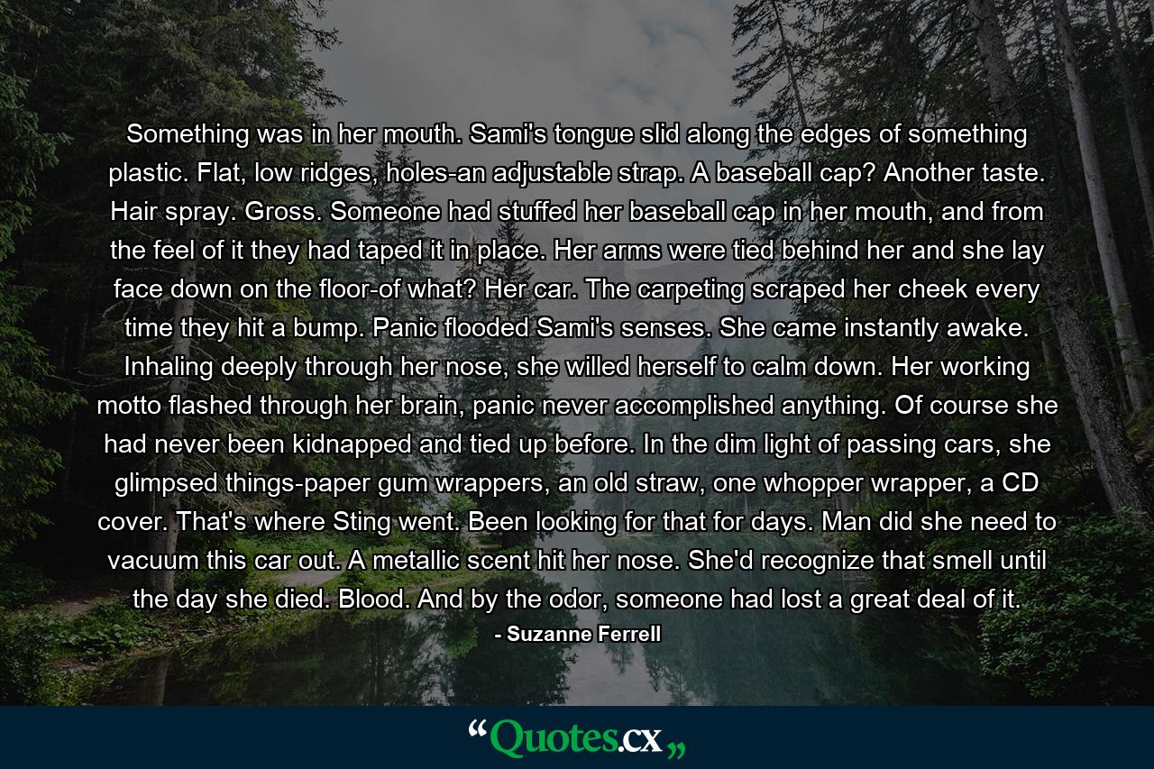 Something was in her mouth. Sami's tongue slid along the edges of something plastic. Flat, low ridges, holes-an adjustable strap. A baseball cap? Another taste. Hair spray. Gross. Someone had stuffed her baseball cap in her mouth, and from the feel of it they had taped it in place. Her arms were tied behind her and she lay face down on the floor-of what? Her car. The carpeting scraped her cheek every time they hit a bump. Panic flooded Sami's senses. She came instantly awake. Inhaling deeply through her nose, she willed herself to calm down. Her working motto flashed through her brain, panic never accomplished anything. Of course she had never been kidnapped and tied up before. In the dim light of passing cars, she glimpsed things-paper gum wrappers, an old straw, one whopper wrapper, a CD cover. That's where Sting went. Been looking for that for days. Man did she need to vacuum this car out. A metallic scent hit her nose. She'd recognize that smell until the day she died. Blood. And by the odor, someone had lost a great deal of it. - Quote by Suzanne Ferrell