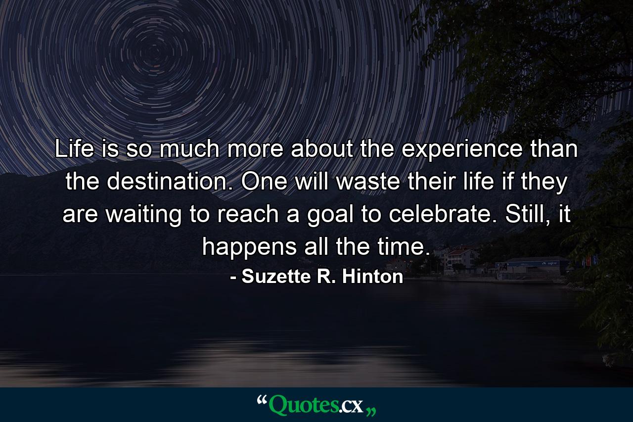 Life is so much more about the experience than the destination. One will waste their life if they are waiting to reach a goal to celebrate. Still, it happens all the time. - Quote by Suzette R. Hinton