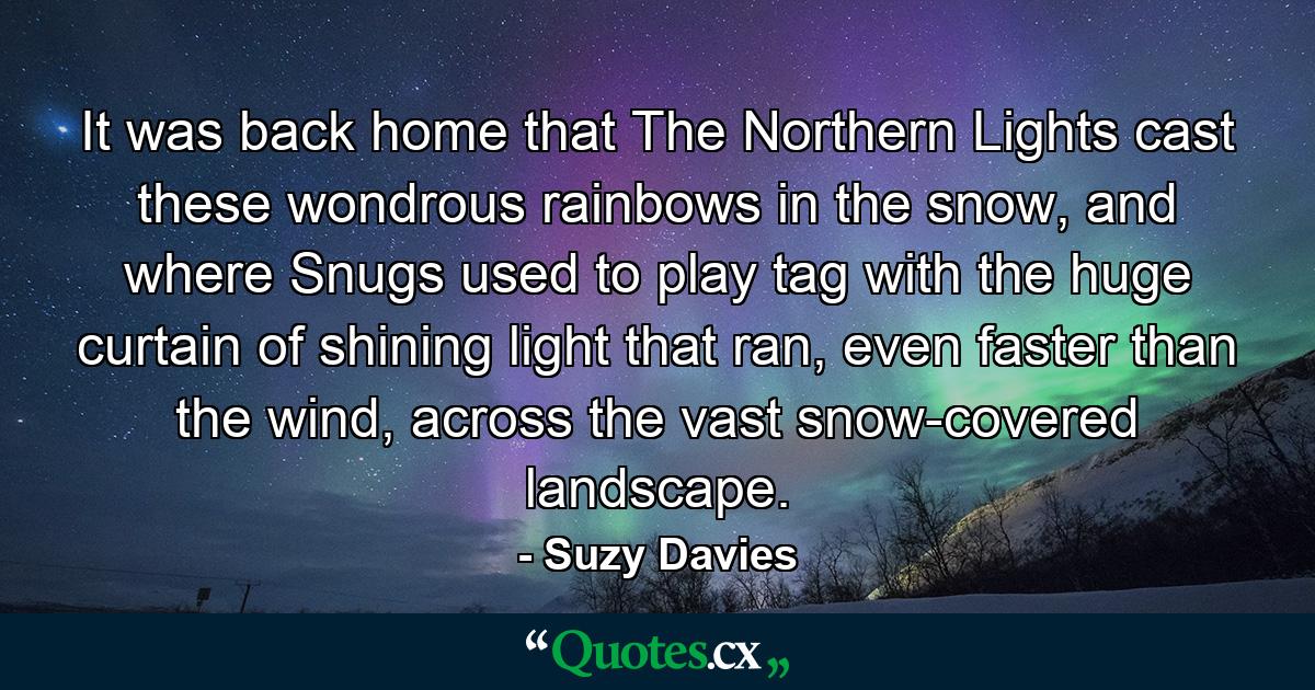 It was back home that The Northern Lights cast these wondrous rainbows in the snow, and where Snugs used to play tag with the huge curtain of shining light that ran, even faster than the wind, across the vast snow-covered landscape. - Quote by Suzy Davies