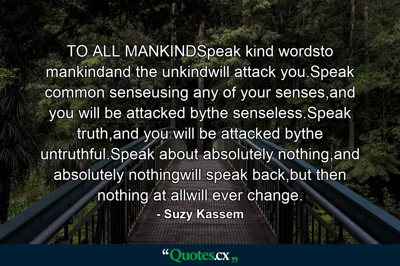 TO ALL MANKINDSpeak kind wordsto mankindand the unkindwill attack you.Speak common senseusing any of your senses,and you will be attacked bythe senseless.Speak truth,and you will be attacked bythe untruthful.Speak about absolutely nothing,and absolutely nothingwill speak back,but then nothing at allwill ever change. - Quote by Suzy Kassem