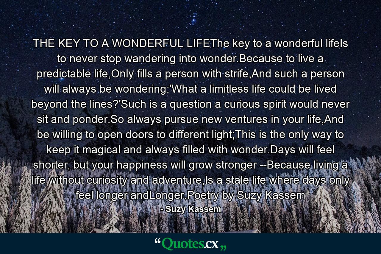 THE KEY TO A WONDERFUL LIFEThe key to a wonderful lifeIs to never stop wandering into wonder.Because to live a predictable life,Only fills a person with strife,And such a person will always be wondering:'What a limitless life could be lived beyond the lines?'Such is a question a curious spirit would never sit and ponder.So always pursue new ventures in your life,And be willing to open doors to different light;This is the only way to keep it magical and always filled with wonder.Days will feel shorter, but your happiness will grow stronger --Because living a life without curiosity and adventure,Is a stale life where days only feel longer andLonger.Poetry by Suzy Kassem - Quote by Suzy Kassem