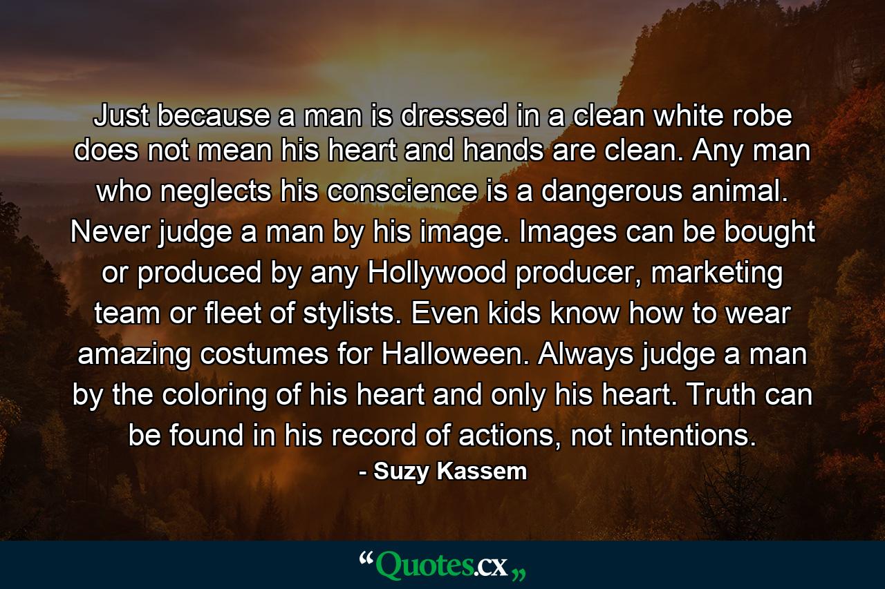 Just because a man is dressed in a clean white robe does not mean his heart and hands are clean. Any man who neglects his conscience is a dangerous animal. Never judge a man by his image. Images can be bought or produced by any Hollywood producer, marketing team or fleet of stylists. Even kids know how to wear amazing costumes for Halloween. Always judge a man by the coloring of his heart and only his heart. Truth can be found in his record of actions, not intentions. - Quote by Suzy Kassem