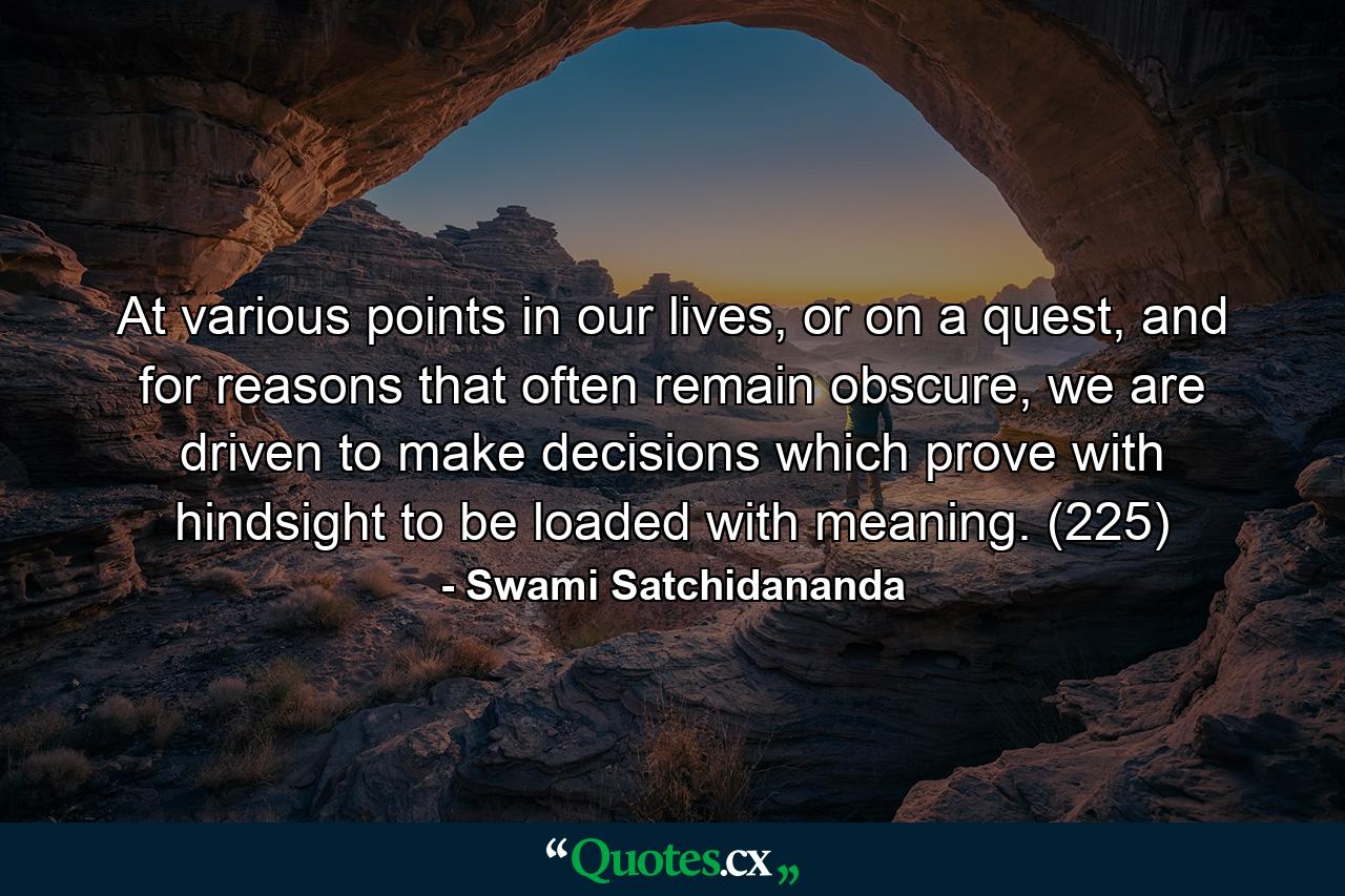 At various points in our lives, or on a quest, and for reasons that often remain obscure, we are driven to make decisions which prove with hindsight to be loaded with meaning. (225) - Quote by Swami Satchidananda