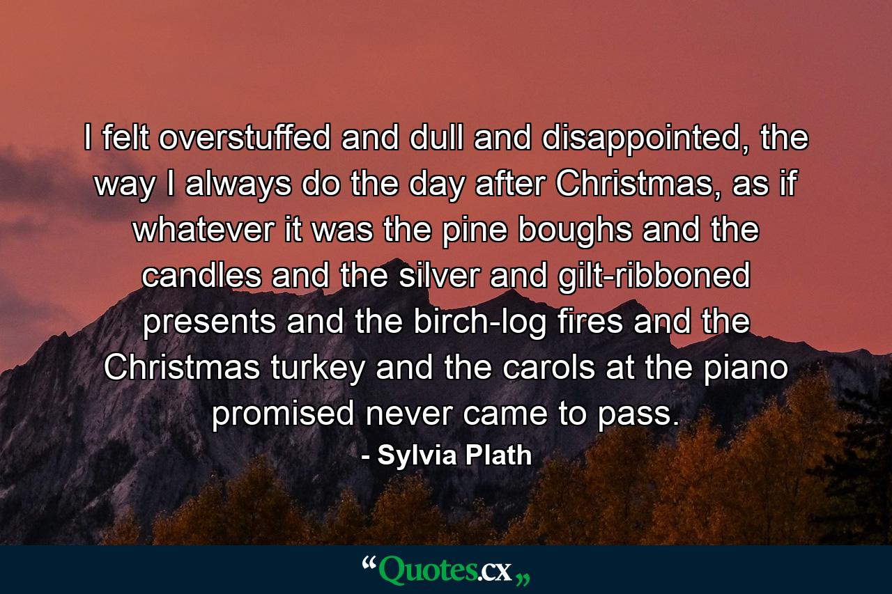 I felt overstuffed and dull and disappointed, the way I always do the day after Christmas, as if whatever it was the pine boughs and the candles and the silver and gilt-ribboned presents and the birch-log fires and the Christmas turkey and the carols at the piano promised never came to pass. - Quote by Sylvia Plath