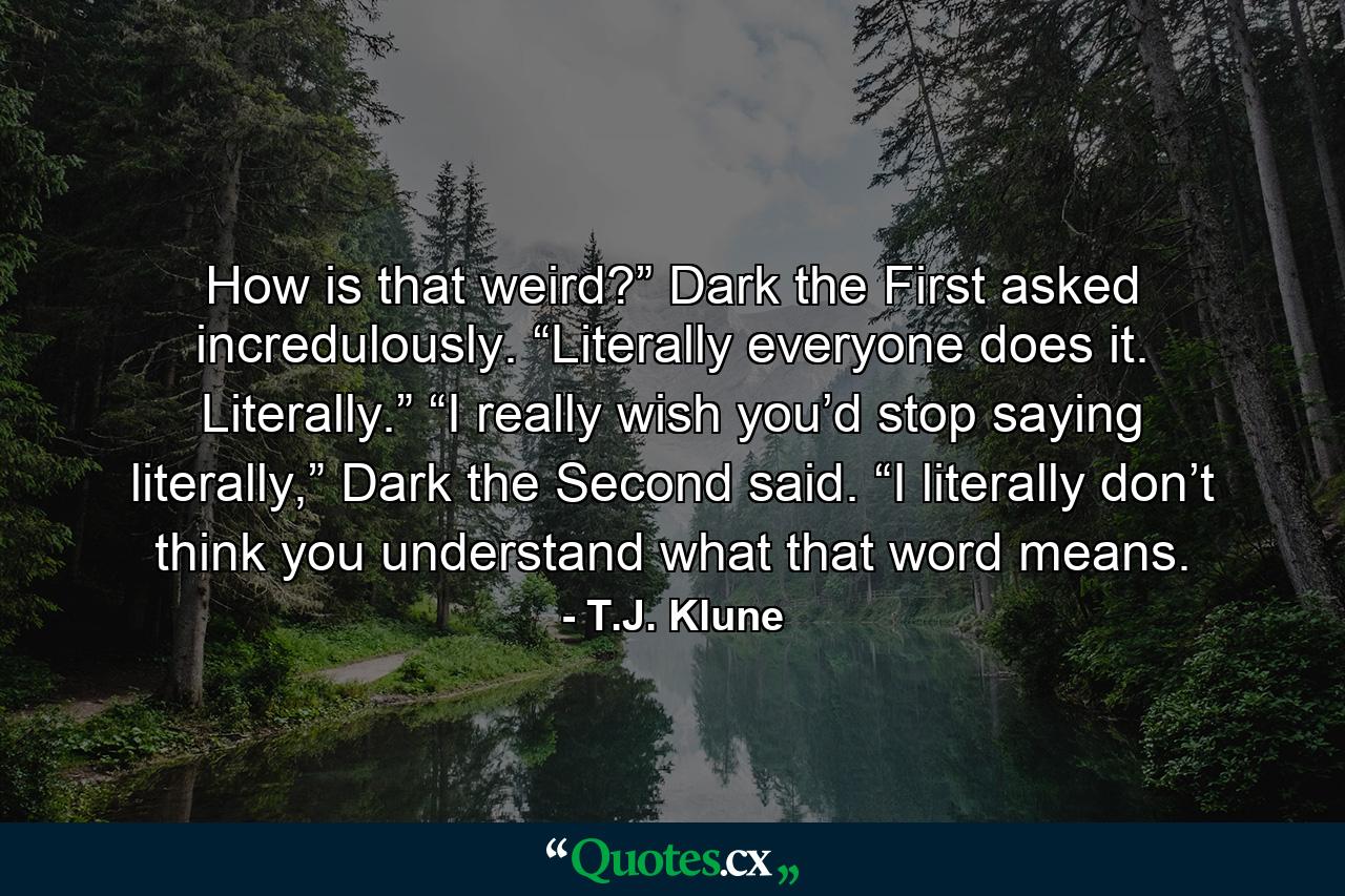 How is that weird?” Dark the First asked incredulously. “Literally everyone does it. Literally.” “I really wish you’d stop saying literally,” Dark the Second said. “I literally don’t think you understand what that word means. - Quote by T.J. Klune