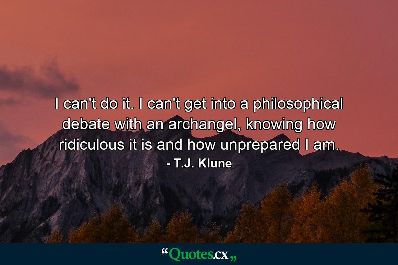 I can't do it. I can't get into a philosophical debate with an archangel, knowing how ridiculous it is and how unprepared I am. - Quote by T.J. Klune