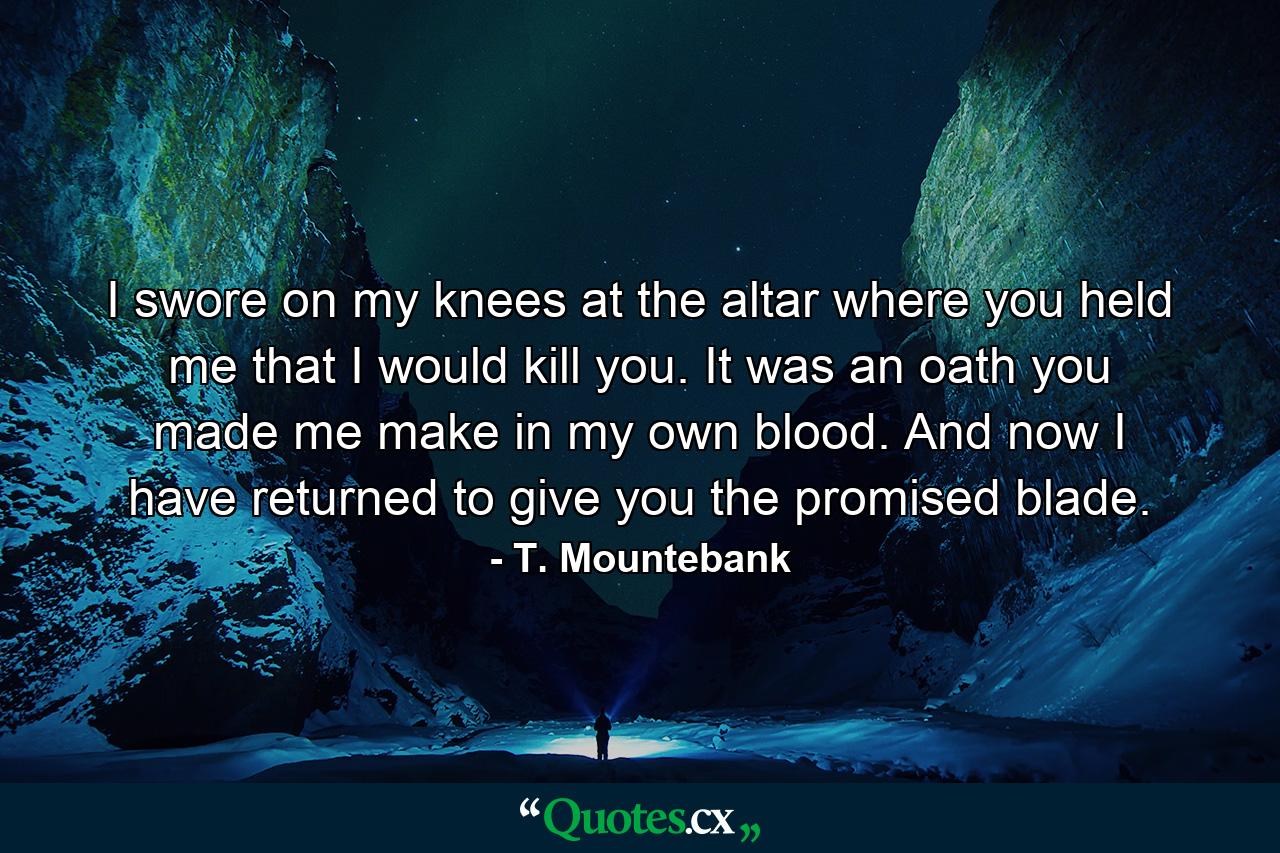 I swore on my knees at the altar where you held me that I would kill you. It was an oath you made me make in my own blood. And now I have returned to give you the promised blade. - Quote by T. Mountebank