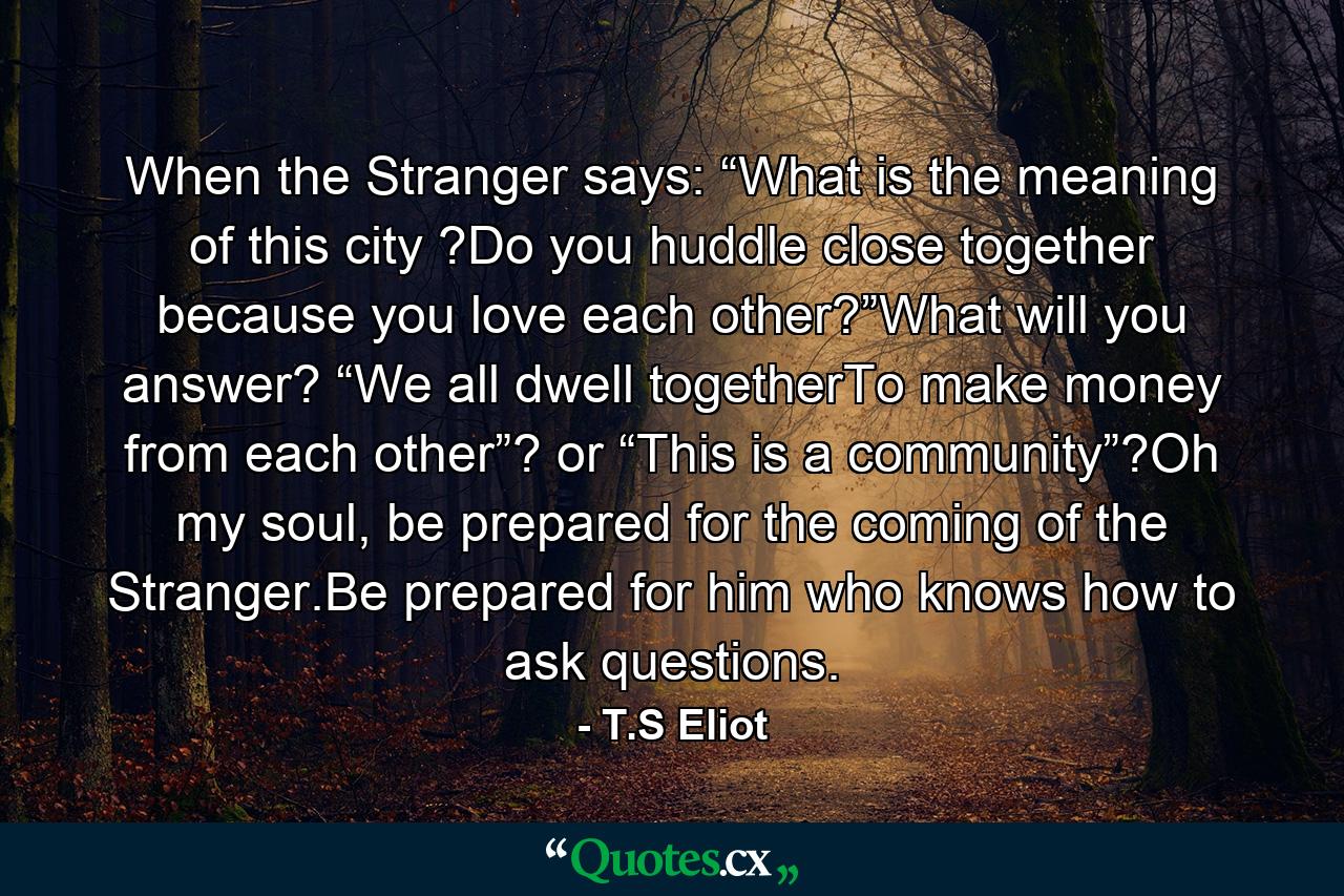 When the Stranger says: “What is the meaning of this city ?Do you huddle close together because you love each other?”What will you answer? “We all dwell togetherTo make money from each other”? or “This is a community”?Oh my soul, be prepared for the coming of the Stranger.Be prepared for him who knows how to ask questions. - Quote by T.S Eliot