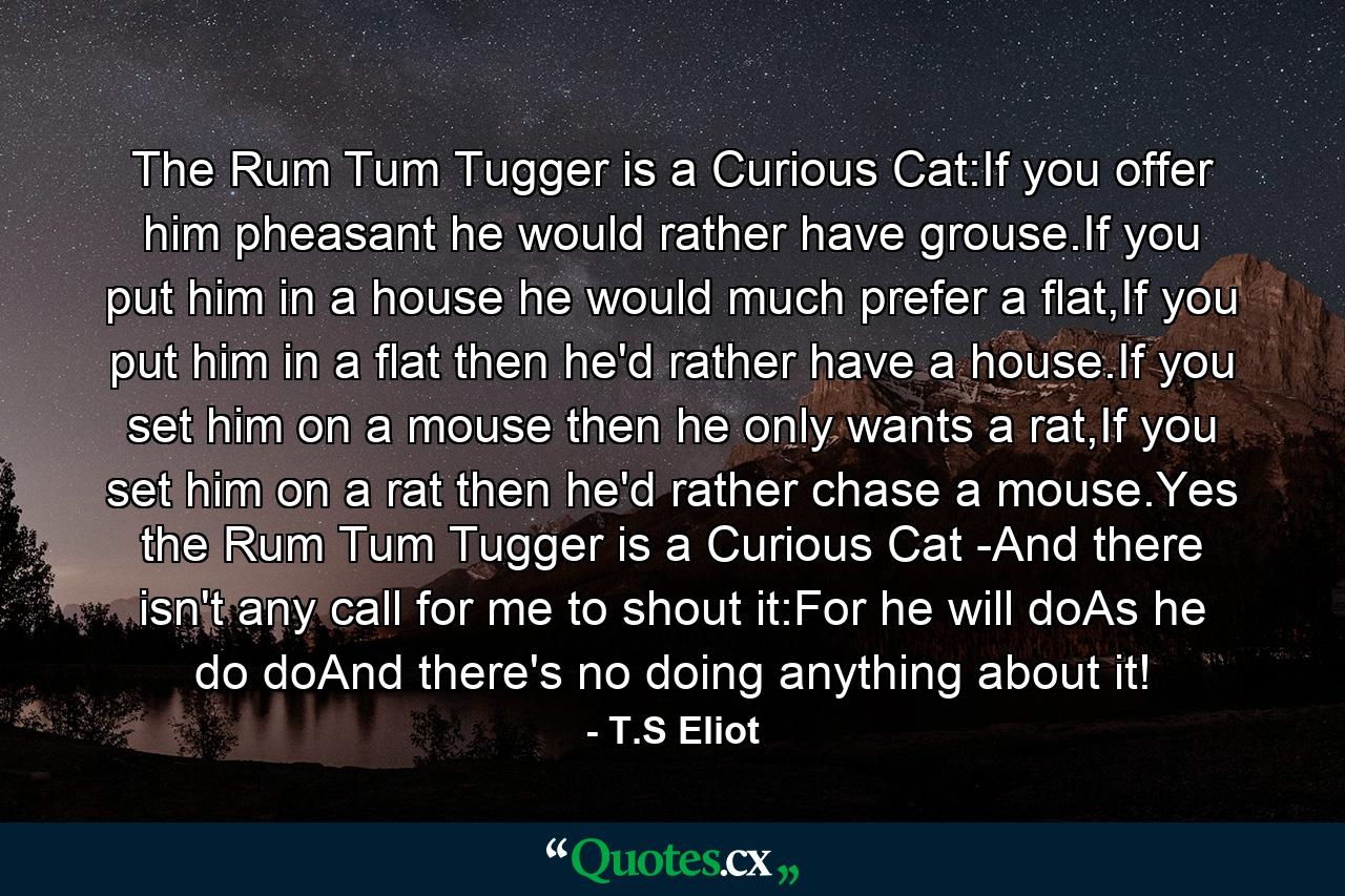 The Rum Tum Tugger is a Curious Cat:If you offer him pheasant he would rather have grouse.If you put him in a house he would much prefer a flat,If you put him in a flat then he'd rather have a house.If you set him on a mouse then he only wants a rat,If you set him on a rat then he'd rather chase a mouse.Yes the Rum Tum Tugger is a Curious Cat -And there isn't any call for me to shout it:For he will doAs he do doAnd there's no doing anything about it! - Quote by T.S Eliot