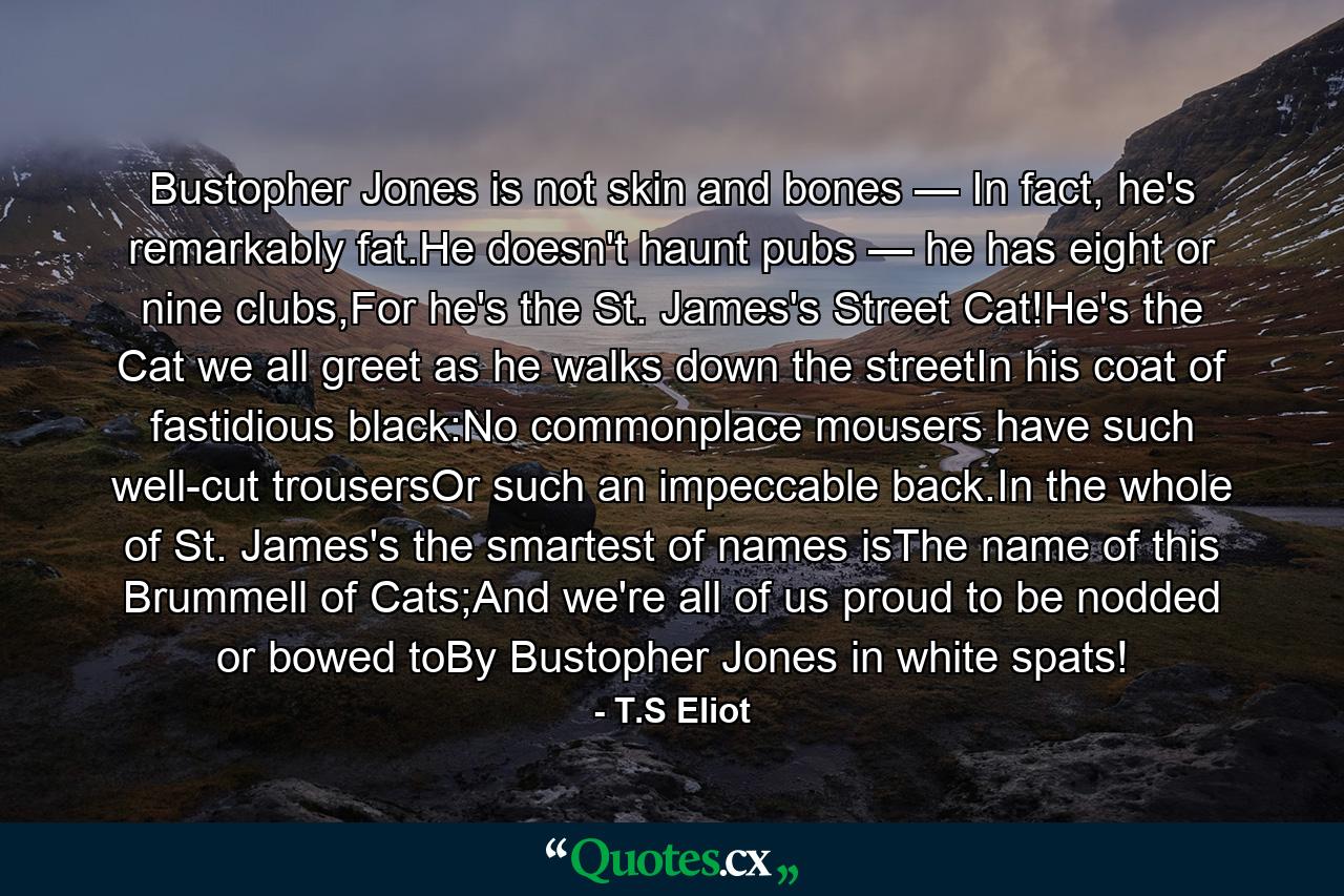 Bustopher Jones is not skin and bones — In fact, he's remarkably fat.He doesn't haunt pubs — he has eight or nine clubs,For he's the St. James's Street Cat!He's the Cat we all greet as he walks down the streetIn his coat of fastidious black:No commonplace mousers have such well-cut trousersOr such an impeccable back.In the whole of St. James's the smartest of names isThe name of this Brummell of Cats;And we're all of us proud to be nodded or bowed toBy Bustopher Jones in white spats! - Quote by T.S Eliot