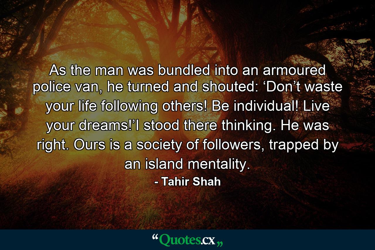 As the man was bundled into an armoured police van, he turned and shouted: ‘Don’t waste your life following others! Be individual! Live your dreams!’I stood there thinking. He was right. Ours is a society of followers, trapped by an island mentality. - Quote by Tahir Shah