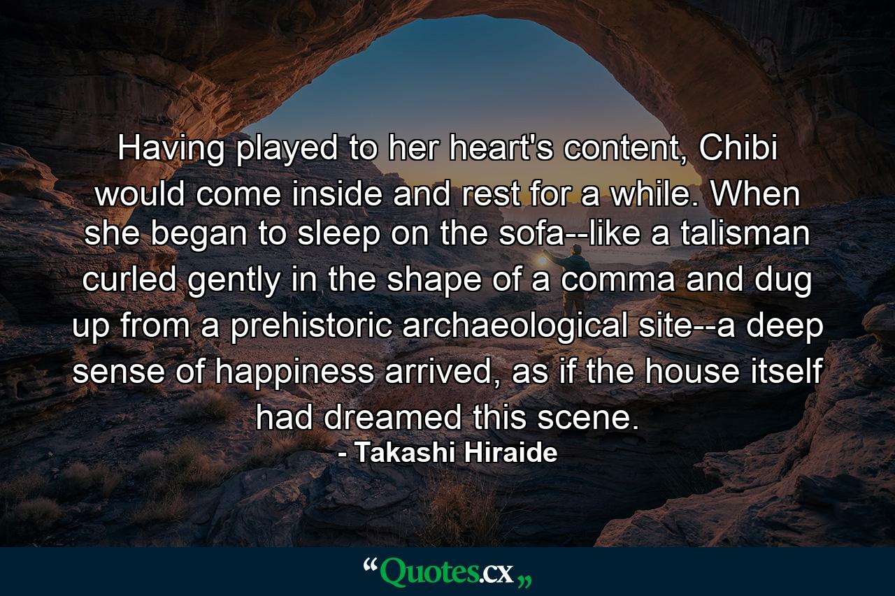 Having played to her heart's content, Chibi would come inside and rest for a while. When she began to sleep on the sofa--like a talisman curled gently in the shape of a comma and dug up from a prehistoric archaeological site--a deep sense of happiness arrived, as if the house itself had dreamed this scene. - Quote by Takashi Hiraide