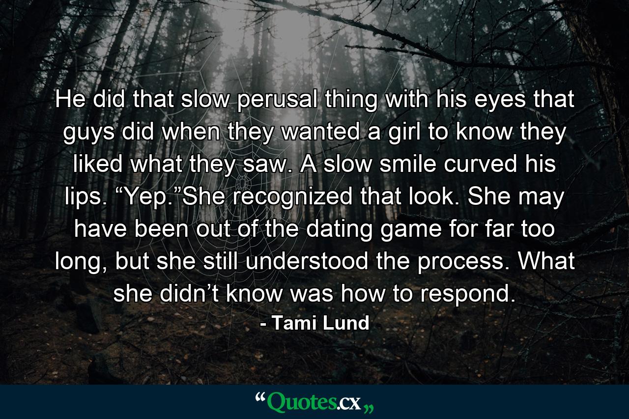 He did that slow perusal thing with his eyes that guys did when they wanted a girl to know they liked what they saw. A slow smile curved his lips. “Yep.”She recognized that look. She may have been out of the dating game for far too long, but she still understood the process. What she didn’t know was how to respond. - Quote by Tami Lund