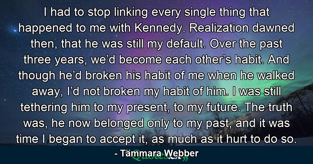 I had to stop linking every single thing that happened to me with Kennedy. Realization dawned then, that he was still my default. Over the past three years, we’d become each other’s habit. And though he’d broken his habit of me when he walked away, I’d not broken my habit of him. I was still tethering him to my present, to my future. The truth was, he now belonged only to my past, and it was time I began to accept it, as much as it hurt to do so. - Quote by Tammara Webber