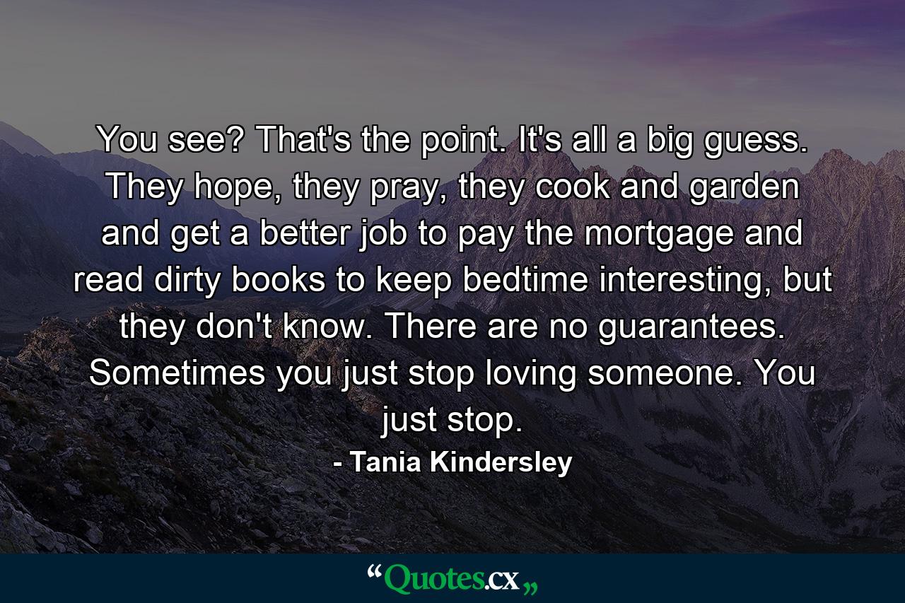 You see? That's the point. It's all a big guess. They hope, they pray, they cook and garden and get a better job to pay the mortgage and read dirty books to keep bedtime interesting, but they don't know. There are no guarantees. Sometimes you just stop loving someone. You just stop. - Quote by Tania Kindersley