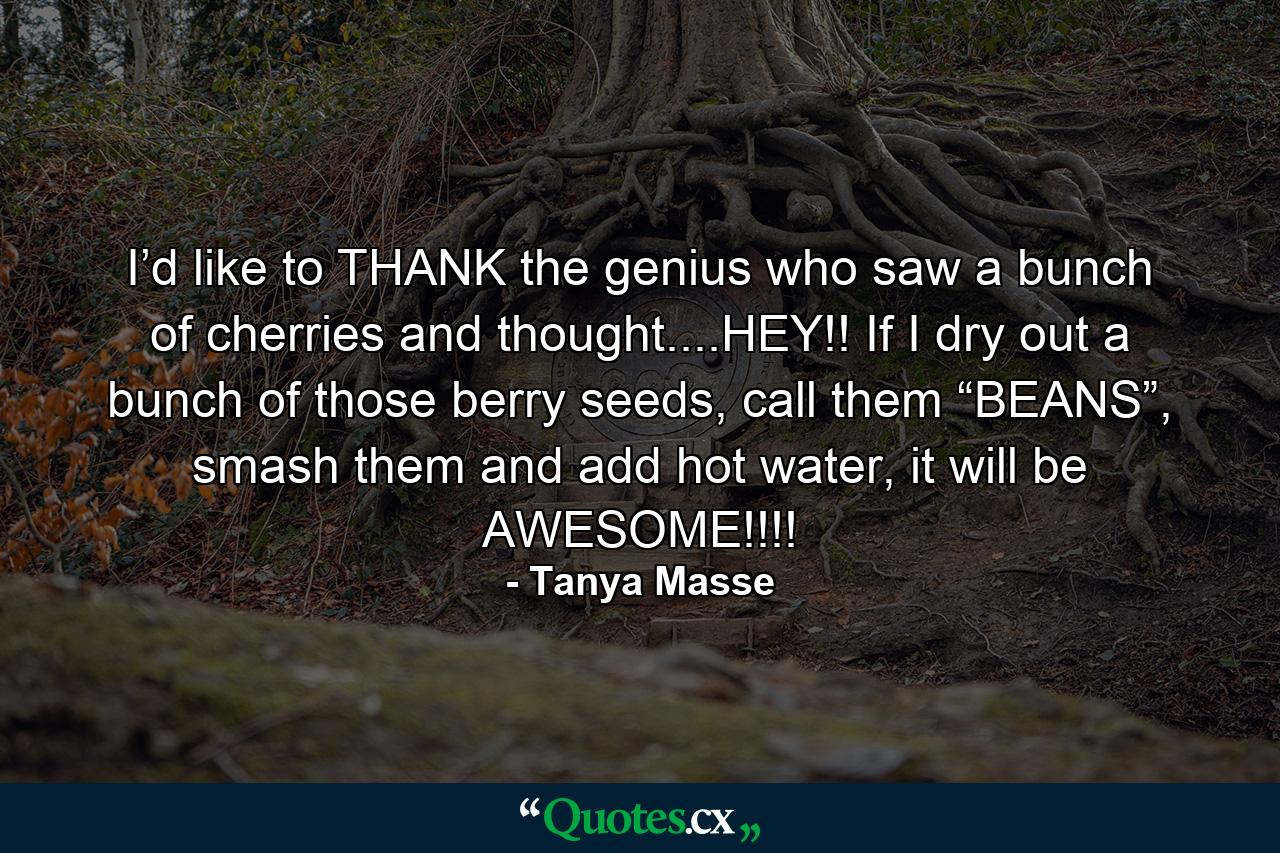 I’d like to THANK the genius who saw a bunch of cherries and thought....HEY!! If I dry out a bunch of those berry seeds, call them “BEANS”, smash them and add hot water, it will be AWESOME!!!! - Quote by Tanya Masse