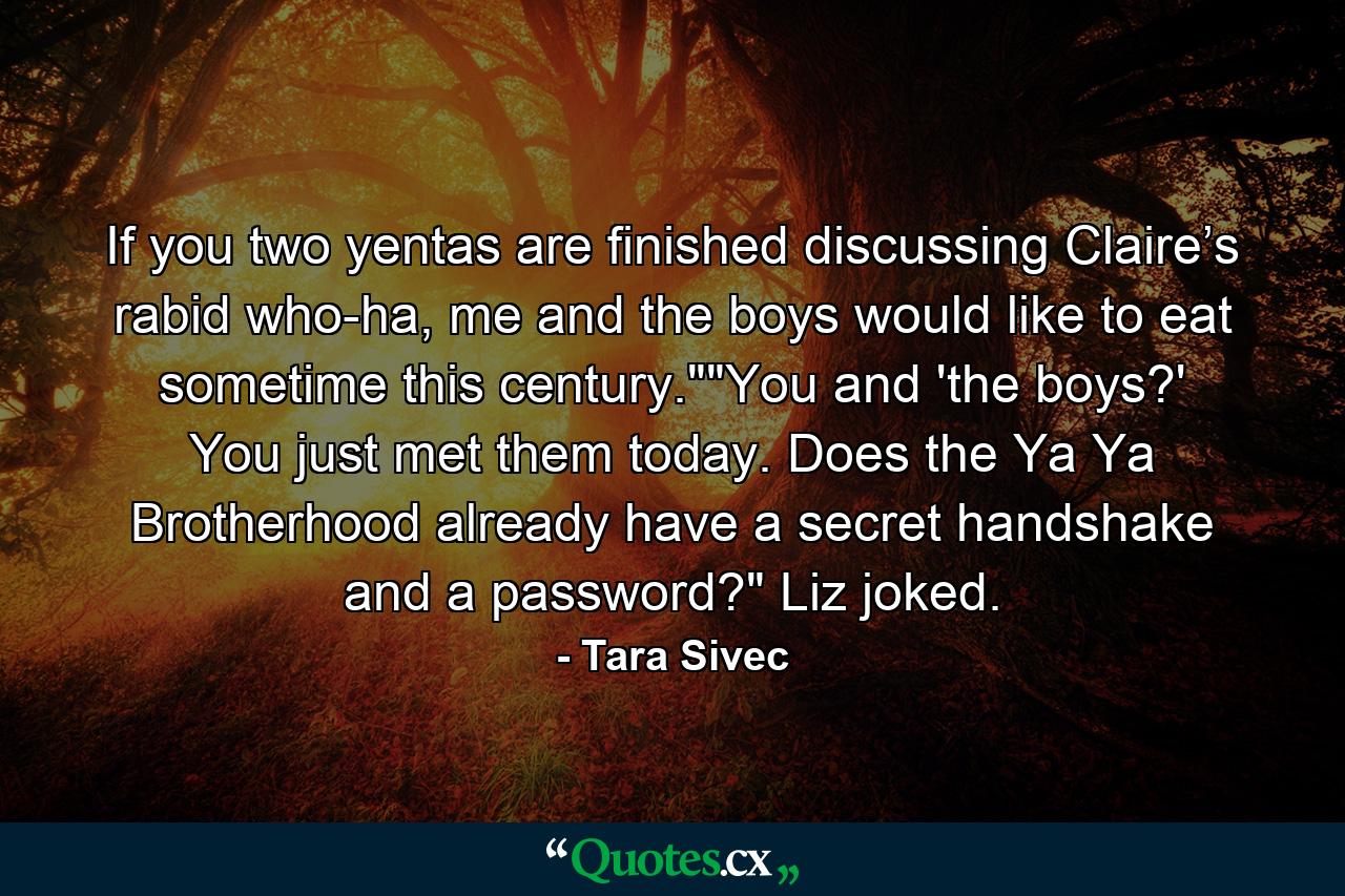 If you two yentas are finished discussing Claire’s rabid who-ha, me and the boys would like to eat sometime this century.