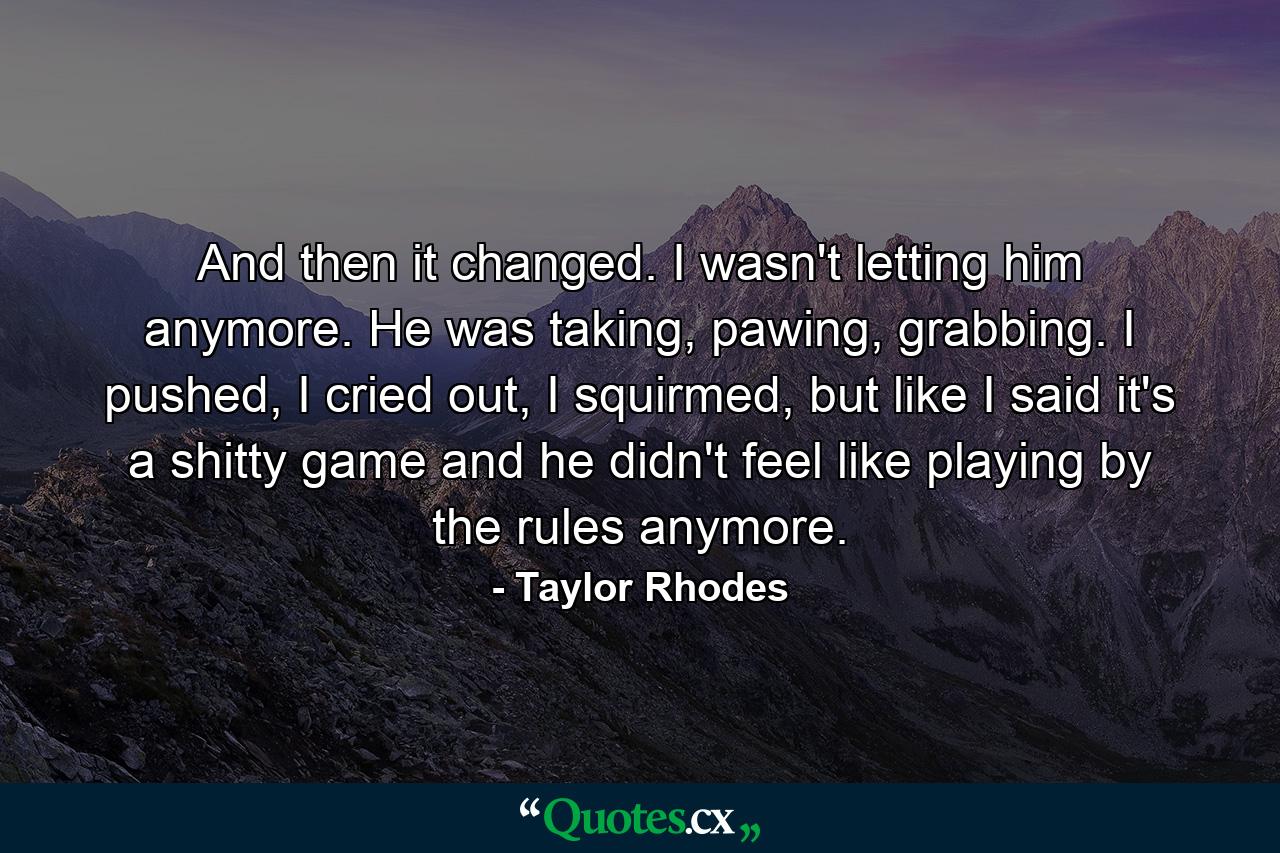 And then it changed. I wasn't letting him anymore. He was taking, pawing, grabbing. I pushed, I cried out, I squirmed, but like I said it's a shitty game and he didn't feel like playing by the rules anymore. - Quote by Taylor Rhodes