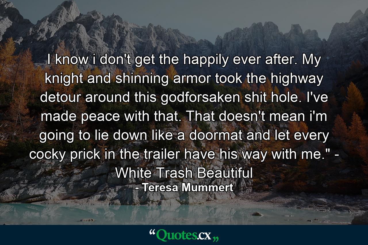 I know i don't get the happily ever after. My knight and shinning armor took the highway detour around this godforsaken shit hole. I've made peace with that. That doesn't mean i'm going to lie down like a doormat and let every cocky prick in the trailer have his way with me.