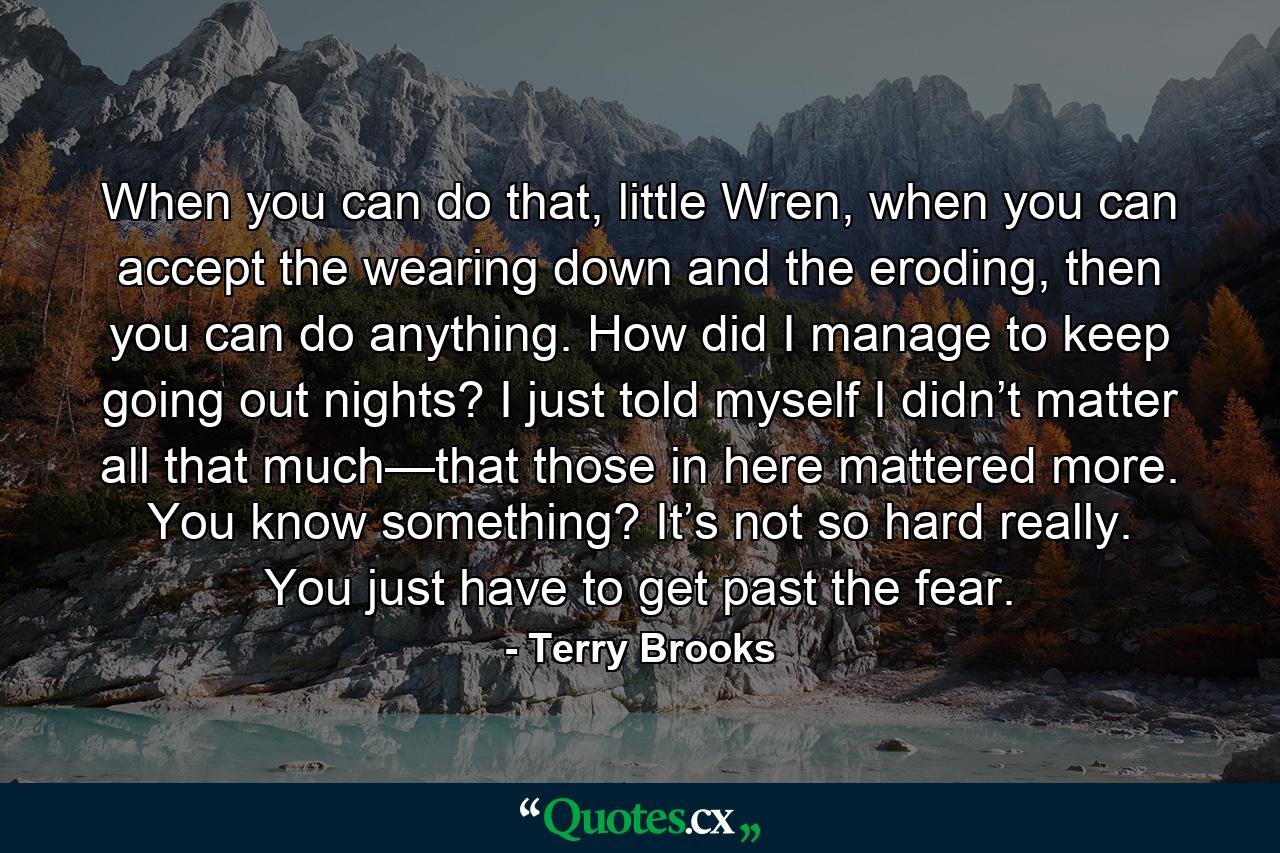 When you can do that, little Wren, when you can accept the wearing down and the eroding, then you can do anything. How did I manage to keep going out nights? I just told myself I didn’t matter all that much—that those in here mattered more. You know something? It’s not so hard really. You just have to get past the fear. - Quote by Terry Brooks
