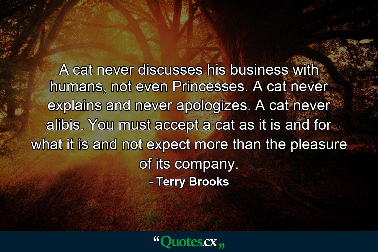 A cat never discusses his business with humans, not even Princesses. A cat never explains and never apologizes. A cat never alibis. You must accept a cat as it is and for what it is and not expect more than the pleasure of its company. - Quote by Terry Brooks